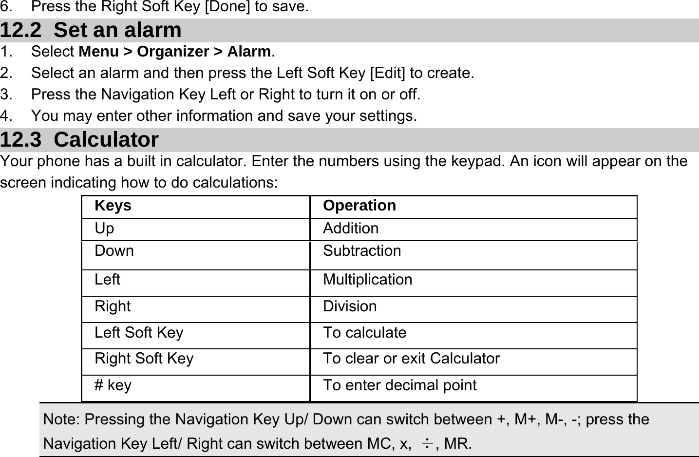  6.  Press the Right Soft Key [Done] to save. 12.2   Set an alarm 1. Select Menu &gt; Organizer &gt; Alarm. 2.  Select an alarm and then press the Left Soft Key [Edit] to create. 3.  Press the Navigation Key Left or Right to turn it on or off. 4.  You may enter other information and save your settings. 12.3   Calculator Your phone has a built in calculator. Enter the numbers using the keypad. An icon will appear on the screen indicating how to do calculations:    Note: Pressing the Navigation Key Up/ Down can switch between +, M+, M-, -; press the Navigation Key Left/ Right can switch between MC, x,  ÷, MR. Keys Operation Up Addition Down Subtraction Left Multiplication Right Division Left Soft Key  To calculate Right Soft Key  To clear or exit Calculator # key  To enter decimal point 