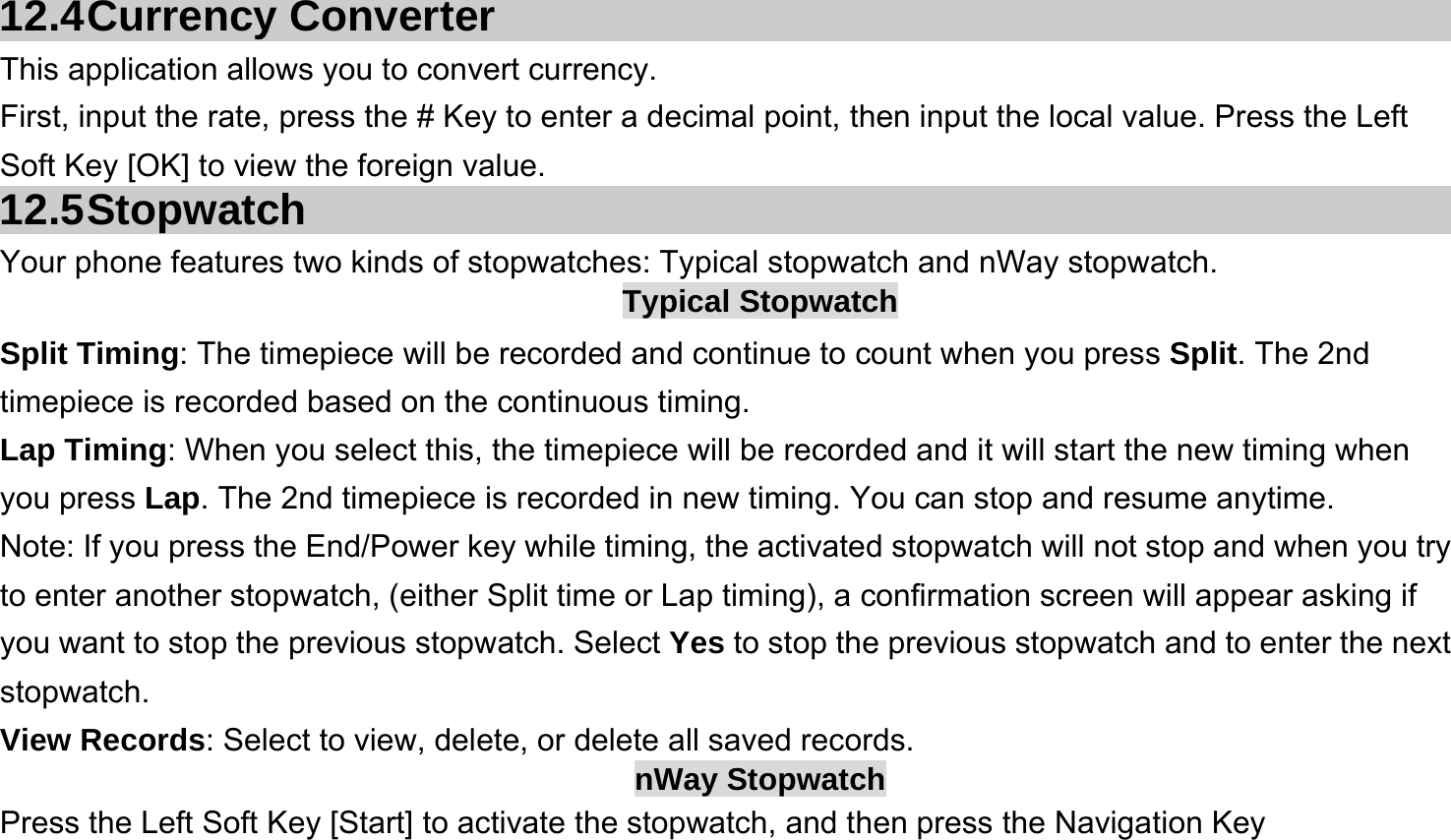   12.4 Currency  Converter This application allows you to convert currency. First, input the rate, press the # Key to enter a decimal point, then input the local value. Press the Left Soft Key [OK] to view the foreign value.   12.5 Stopwatch Your phone features two kinds of stopwatches: Typical stopwatch and nWay stopwatch. Typical Stopwatch Split Timing: The timepiece will be recorded and continue to count when you press Split. The 2nd timepiece is recorded based on the continuous timing. Lap Timing: When you select this, the timepiece will be recorded and it will start the new timing when you press Lap. The 2nd timepiece is recorded in new timing. You can stop and resume anytime. Note: If you press the End/Power key while timing, the activated stopwatch will not stop and when you try to enter another stopwatch, (either Split time or Lap timing), a confirmation screen will appear asking if you want to stop the previous stopwatch. Select Yes to stop the previous stopwatch and to enter the next stopwatch. View Records: Select to view, delete, or delete all saved records. nWay Stopwatch Press the Left Soft Key [Start] to activate the stopwatch, and then press the Navigation Key 