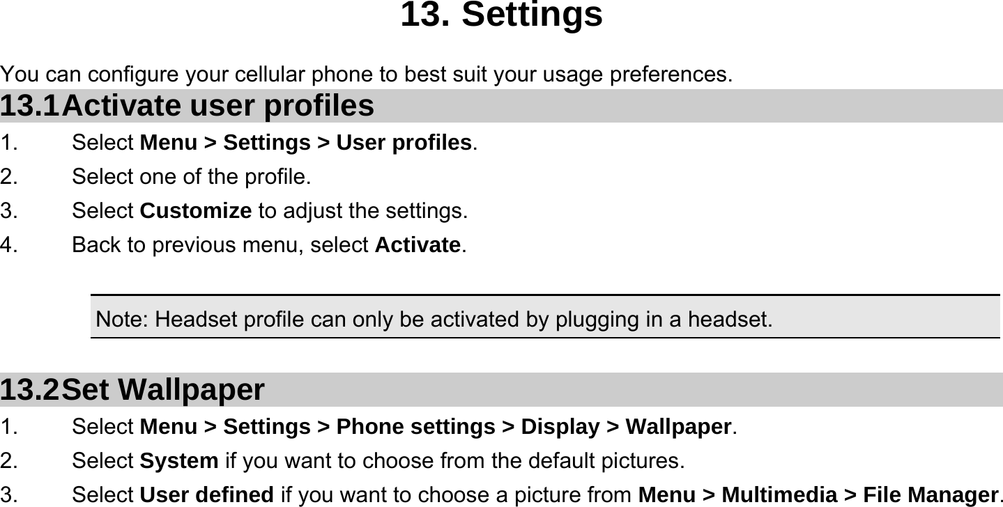   13. Settings You can configure your cellular phone to best suit your usage preferences. 13.1 Activate  user  profiles 1.   Select Menu &gt; Settings &gt; User profiles. 2.    Select one of the profile. 3.   Select Customize to adjust the settings. 4.    Back to previous menu, select Activate.  Note: Headset profile can only be activated by plugging in a headset.   13.2 Set  Wallpaper 1.   Select Menu &gt; Settings &gt; Phone settings &gt; Display &gt; Wallpaper. 2.   Select System if you want to choose from the default pictures. 3.   Select User defined if you want to choose a picture from Menu &gt; Multimedia &gt; File Manager.  