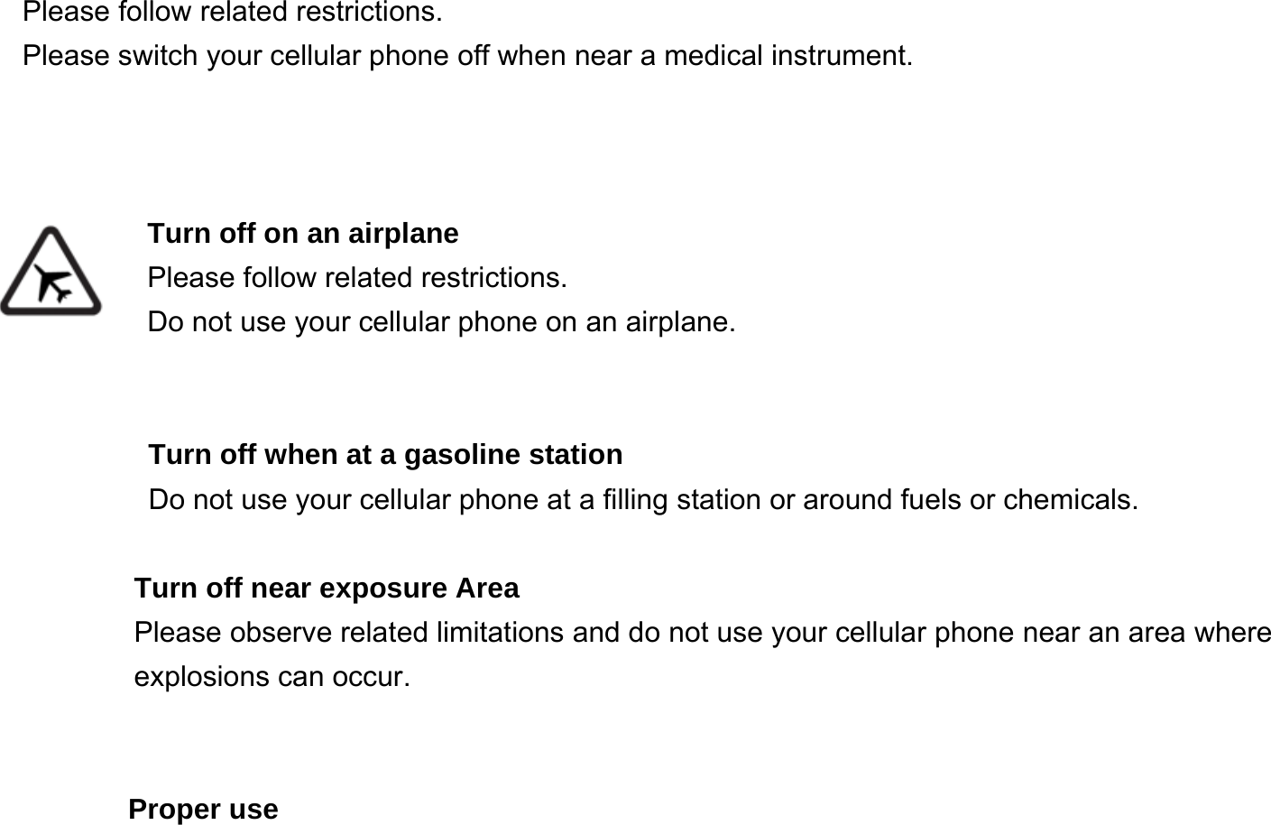    Please follow related restrictions. Please switch your cellular phone off when near a medical instrument.    Turn off on an airplane Please follow related restrictions. Do not use your cellular phone on an airplane.   Turn off when at a gasoline station Do not use your cellular phone at a filling station or around fuels or chemicals.  Turn off near exposure Area Please observe related limitations and do not use your cellular phone near an area where explosions can occur.   Proper use 