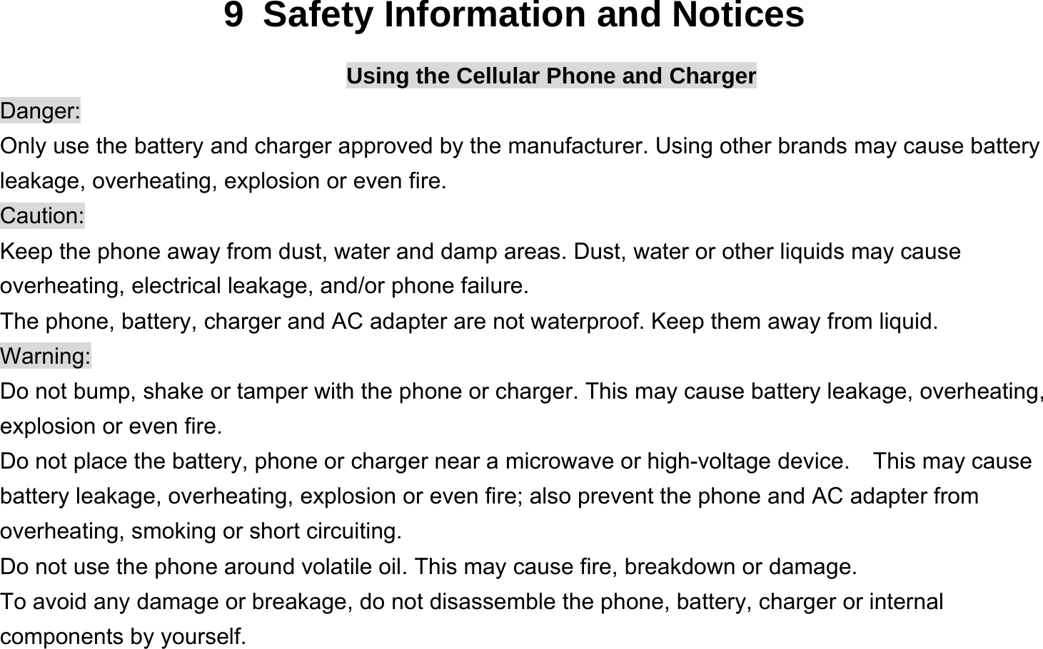  9  Safety Information and Notices Using the Cellular Phone and Charger Danger: Only use the battery and charger approved by the manufacturer. Using other brands may cause battery leakage, overheating, explosion or even fire. Caution: Keep the phone away from dust, water and damp areas. Dust, water or other liquids may cause overheating, electrical leakage, and/or phone failure.   The phone, battery, charger and AC adapter are not waterproof. Keep them away from liquid. Warning: Do not bump, shake or tamper with the phone or charger. This may cause battery leakage, overheating, explosion or even fire. Do not place the battery, phone or charger near a microwave or high-voltage device.    This may cause battery leakage, overheating, explosion or even fire; also prevent the phone and AC adapter from overheating, smoking or short circuiting. Do not use the phone around volatile oil. This may cause fire, breakdown or damage. To avoid any damage or breakage, do not disassemble the phone, battery, charger or internal components by yourself. 