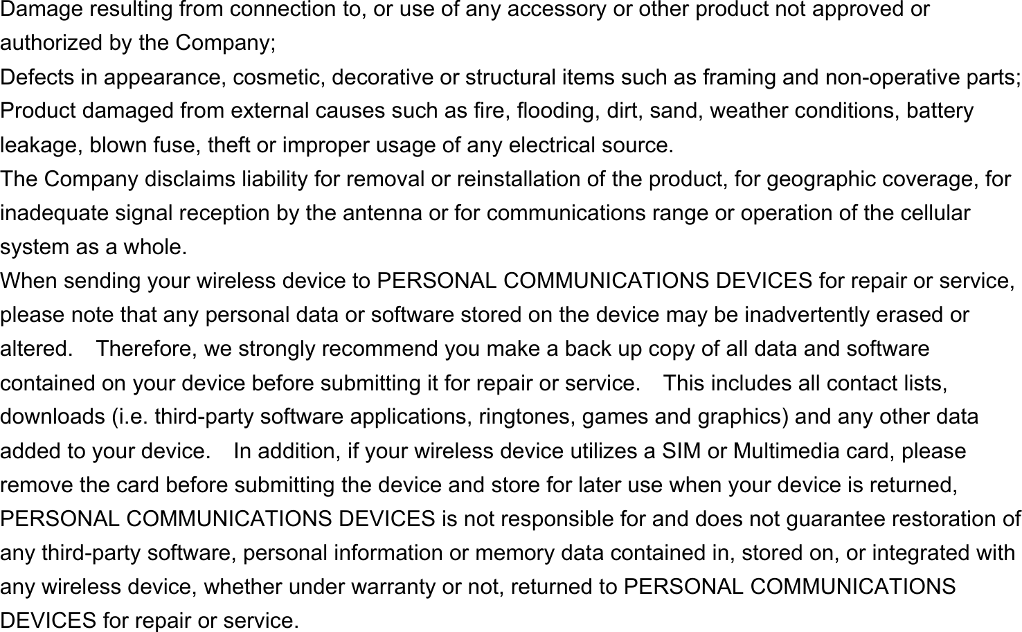  Damage resulting from connection to, or use of any accessory or other product not approved or authorized by the Company; Defects in appearance, cosmetic, decorative or structural items such as framing and non-operative parts; Product damaged from external causes such as fire, flooding, dirt, sand, weather conditions, battery leakage, blown fuse, theft or improper usage of any electrical source. The Company disclaims liability for removal or reinstallation of the product, for geographic coverage, for inadequate signal reception by the antenna or for communications range or operation of the cellular system as a whole.   When sending your wireless device to PERSONAL COMMUNICATIONS DEVICES for repair or service, please note that any personal data or software stored on the device may be inadvertently erased or altered.    Therefore, we strongly recommend you make a back up copy of all data and software contained on your device before submitting it for repair or service.  This includes all contact lists, downloads (i.e. third-party software applications, ringtones, games and graphics) and any other data added to your device.    In addition, if your wireless device utilizes a SIM or Multimedia card, please remove the card before submitting the device and store for later use when your device is returned, PERSONAL COMMUNICATIONS DEVICES is not responsible for and does not guarantee restoration of any third-party software, personal information or memory data contained in, stored on, or integrated with any wireless device, whether under warranty or not, returned to PERSONAL COMMUNICATIONS DEVICES for repair or service.     