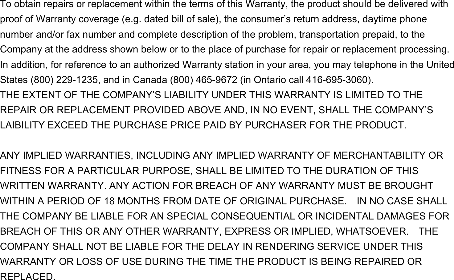  To obtain repairs or replacement within the terms of this Warranty, the product should be delivered with proof of Warranty coverage (e.g. dated bill of sale), the consumer’s return address, daytime phone number and/or fax number and complete description of the problem, transportation prepaid, to the Company at the address shown below or to the place of purchase for repair or replacement processing.   In addition, for reference to an authorized Warranty station in your area, you may telephone in the United States (800) 229-1235, and in Canada (800) 465-9672 (in Ontario call 416-695-3060). THE EXTENT OF THE COMPANY’S LIABILITY UNDER THIS WARRANTY IS LIMITED TO THE REPAIR OR REPLACEMENT PROVIDED ABOVE AND, IN NO EVENT, SHALL THE COMPANY’S LAIBILITY EXCEED THE PURCHASE PRICE PAID BY PURCHASER FOR THE PRODUCT.  ANY IMPLIED WARRANTIES, INCLUDING ANY IMPLIED WARRANTY OF MERCHANTABILITY OR FITNESS FOR A PARTICULAR PURPOSE, SHALL BE LIMITED TO THE DURATION OF THIS WRITTEN WARRANTY. ANY ACTION FOR BREACH OF ANY WARRANTY MUST BE BROUGHT WITHIN A PERIOD OF 18 MONTHS FROM DATE OF ORIGINAL PURCHASE.    IN NO CASE SHALL THE COMPANY BE LIABLE FOR AN SPECIAL CONSEQUENTIAL OR INCIDENTAL DAMAGES FOR BREACH OF THIS OR ANY OTHER WARRANTY, EXPRESS OR IMPLIED, WHATSOEVER.    THE COMPANY SHALL NOT BE LIABLE FOR THE DELAY IN RENDERING SERVICE UNDER THIS WARRANTY OR LOSS OF USE DURING THE TIME THE PRODUCT IS BEING REPAIRED OR REPLACED. 