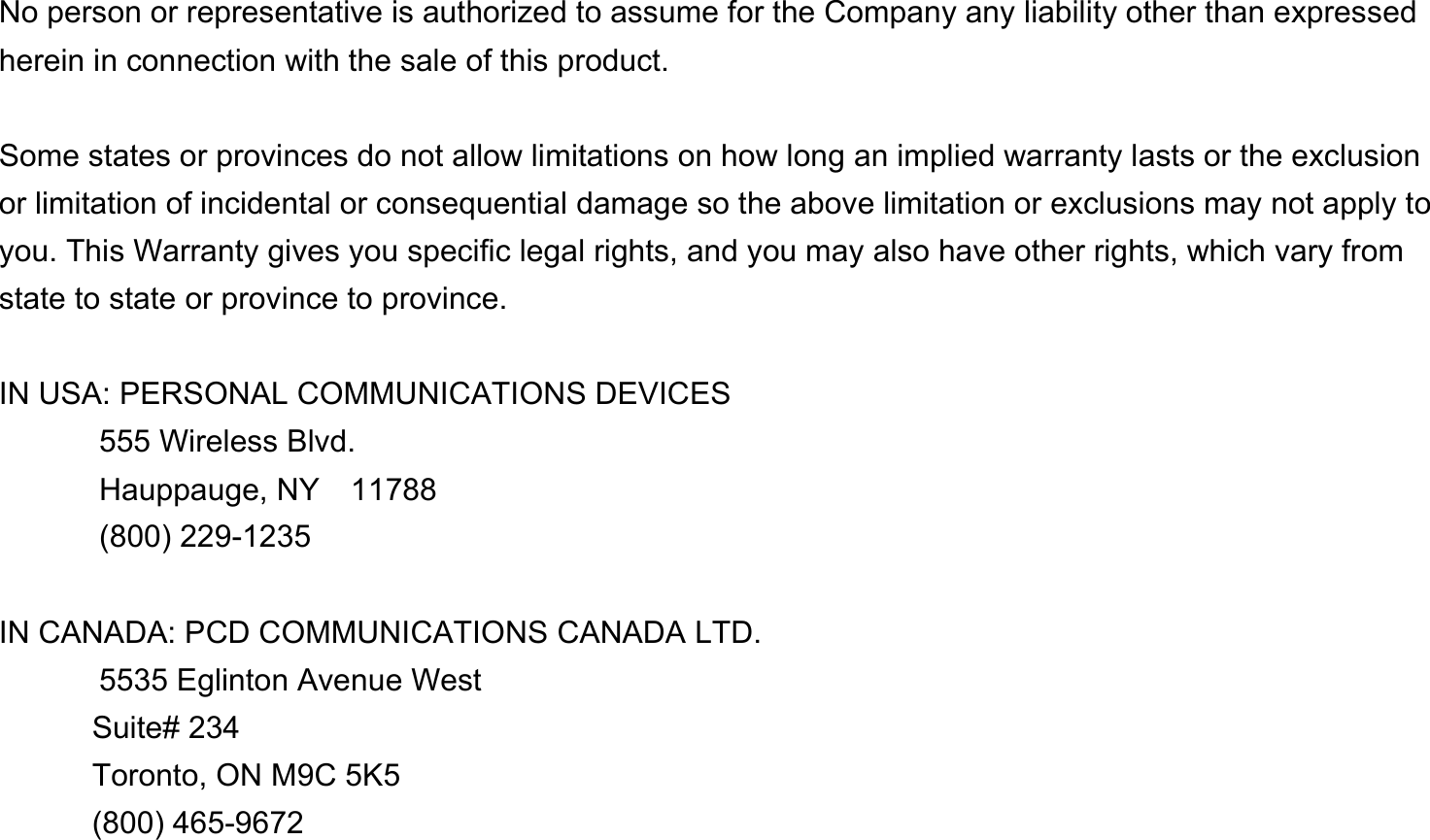   No person or representative is authorized to assume for the Company any liability other than expressed herein in connection with the sale of this product.  Some states or provinces do not allow limitations on how long an implied warranty lasts or the exclusion or limitation of incidental or consequential damage so the above limitation or exclusions may not apply to you. This Warranty gives you specific legal rights, and you may also have other rights, which vary from state to state or province to province.  IN USA: PERSONAL COMMUNICATIONS DEVICES   555 Wireless Blvd.   Hauppauge, NY  11788  (800) 229-1235  IN CANADA: PCD COMMUNICATIONS CANADA LTD.   5535 Eglinton Avenue West Suite# 234 Toronto, ON M9C 5K5 (800) 465-9672              