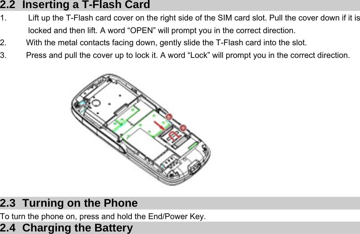  2.2  Inserting a T-Flash Card 1.    Lift up the T-Flash card cover on the right side of the SIM card slot. Pull the cover down if it is locked and then lift. A word “OPEN” will prompt you in the correct direction. 2.    With the metal contacts facing down, gently slide the T-Flash card into the slot. 3.    Press and pull the cover up to lock it. A word “Lock” will prompt you in the correct direction.            2.3  Turning on the Phone   To turn the phone on, press and hold the End/Power Key.   2.4 Charging the Battery 