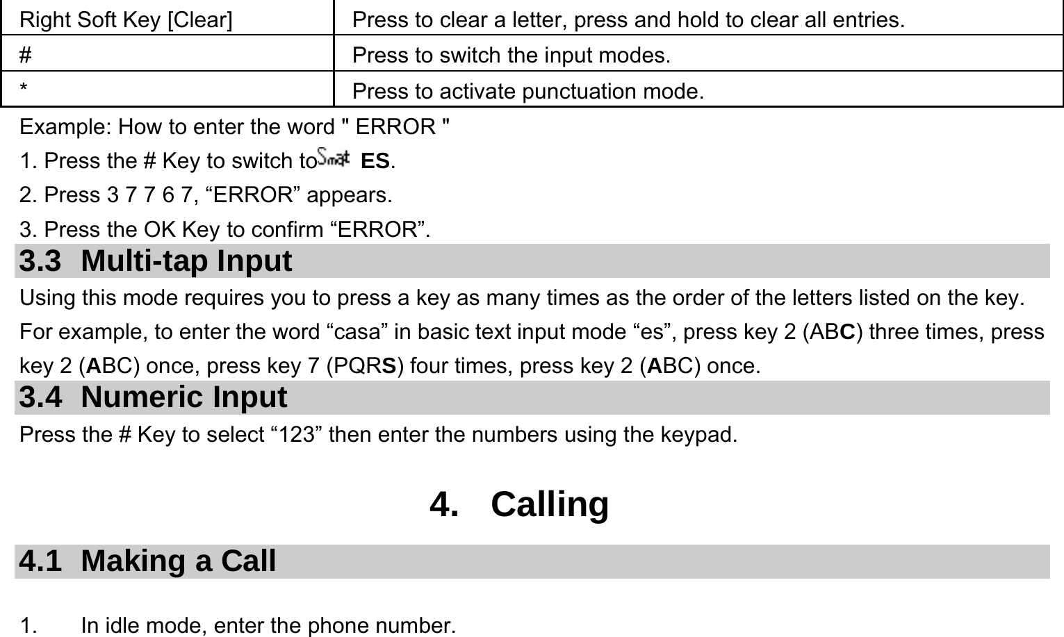  Right Soft Key [Clear]  Press to clear a letter, press and hold to clear all entries. #  Press to switch the input modes. *  Press to activate punctuation mode. Example: How to enter the word &quot; ERROR &quot; 1. Press the # Key to switch to  ES. 2. Press 3 7 7 6 7, “ERROR” appears. 3. Press the OK Key to confirm “ERROR”. 3.3 Multi-tap Input Using this mode requires you to press a key as many times as the order of the letters listed on the key. For example, to enter the word “casa” in basic text input mode “es”, press key 2 (ABC) three times, press key 2 (ABC) once, press key 7 (PQRS) four times, press key 2 (ABC) once. 3.4 Numeric Input Press the # Key to select “123” then enter the numbers using the keypad.    4. Calling 4.1  Making a Call  1.  In idle mode, enter the phone number. 