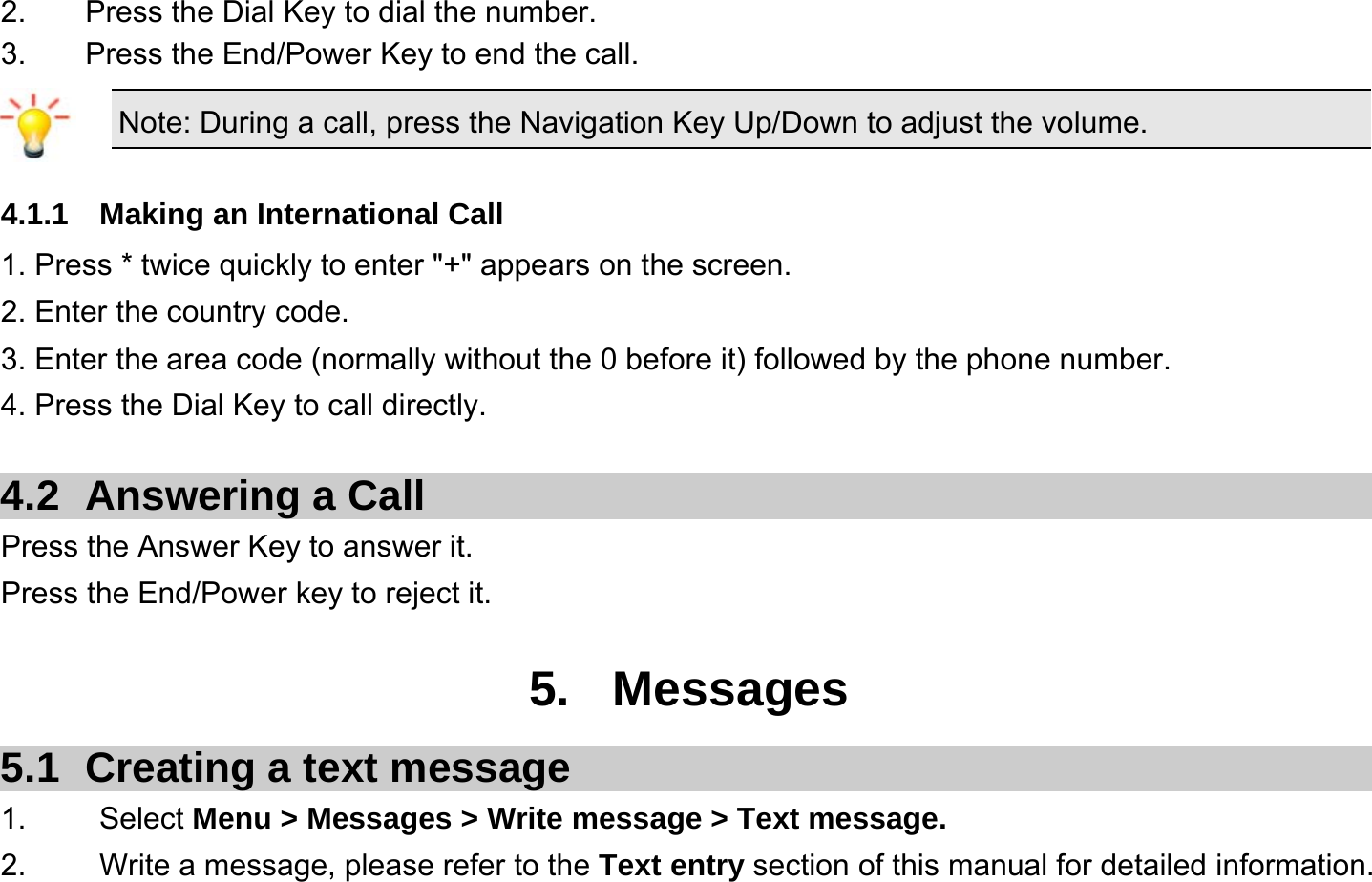  2.  Press the Dial Key to dial the number. 3.  Press the End/Power Key to end the call. Note: During a call, press the Navigation Key Up/Down to adjust the volume.  4.1.1  Making an International Call 1. Press * twice quickly to enter &quot;+&quot; appears on the screen. 2. Enter the country code. 3. Enter the area code (normally without the 0 before it) followed by the phone number. 4. Press the Dial Key to call directly.  4.2 Answering a Call Press the Answer Key to answer it. Press the End/Power key to reject it.  5. Messages 5.1  Creating a text message 1.   Select Menu &gt; Messages &gt; Write message &gt; Text message. 2.    Write a message, please refer to the Text entry section of this manual for detailed information. 