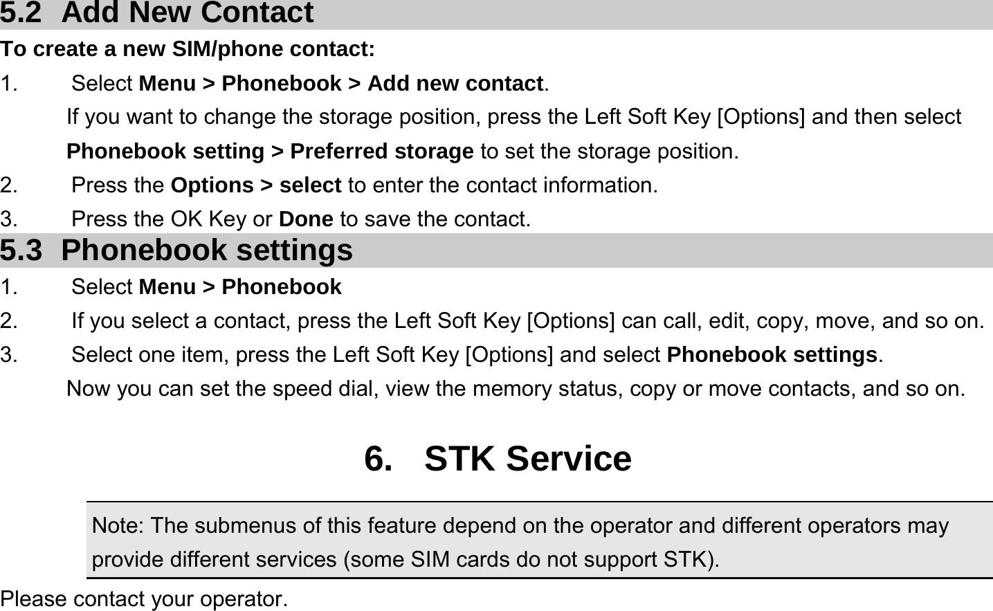  5.2  Add New Contact To create a new SIM/phone contact: 1.   Select Menu &gt; Phonebook &gt; Add new contact. If you want to change the storage position, press the Left Soft Key [Options] and then select Phonebook setting &gt; Preferred storage to set the storage position. 2.   Press the Options &gt; select to enter the contact information. 3.    Press the OK Key or Done to save the contact. 5.3 Phonebook settings 1.   Select Menu &gt; Phonebook 2.  If you select a contact, press the Left Soft Key [Options] can call, edit, copy, move, and so on. 3.  Select one item, press the Left Soft Key [Options] and select Phonebook settings. Now you can set the speed dial, view the memory status, copy or move contacts, and so on.  6. STK Service Note: The submenus of this feature depend on the operator and different operators may provide different services (some SIM cards do not support STK). Please contact your operator.  
