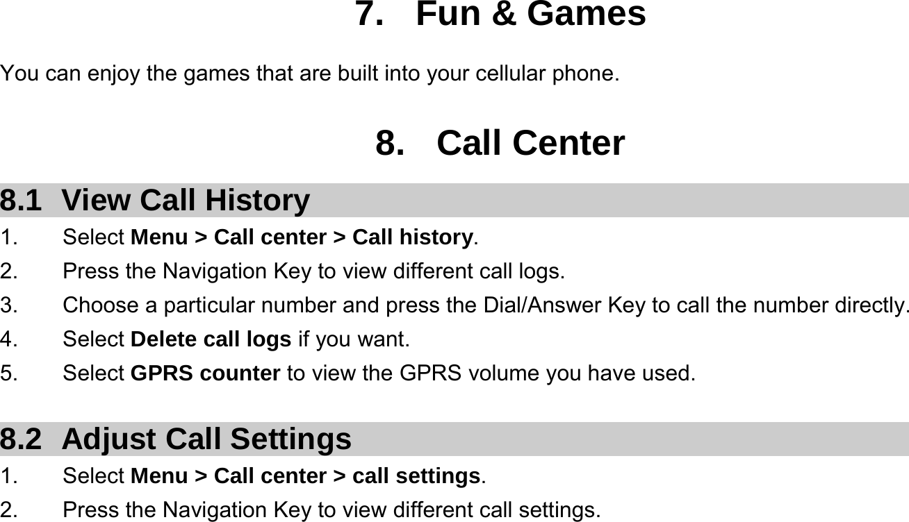  7. Fun &amp; Games You can enjoy the games that are built into your cellular phone.  8. Call Center 8.1  View Call History 1.    Select Menu &gt; Call center &gt; Call history. 2.        Press the Navigation Key to view different call logs. 3.    Choose a particular number and press the Dial/Answer Key to call the number directly. 4.    Select Delete call logs if you want. 5.    Select GPRS counter to view the GPRS volume you have used.  8.2  Adjust Call Settings 1.    Select Menu &gt; Call center &gt; call settings. 2.        Press the Navigation Key to view different call settings.   
