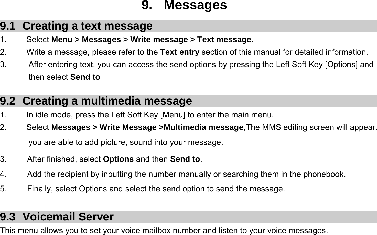  9. Messages 9.1  Creating a text message 1.   Select Menu &gt; Messages &gt; Write message &gt; Text message. 2.    Write a message, please refer to the Text entry section of this manual for detailed information. 3.  After entering text, you can access the send options by pressing the Left Soft Key [Options] and then select Send to  9.2  Creating a multimedia message 1.  In idle mode, press the Left Soft Key [Menu] to enter the main menu. 2.   Select Messages &gt; Write Message &gt;Multimedia message,The MMS editing screen will appear. you are able to add picture, sound into your message.   3.     After finished, select Options and then Send to. 4.     Add the recipient by inputting the number manually or searching them in the phonebook. 5.     Finally, select Options and select the send option to send the message.  9.3 Voicemail Server This menu allows you to set your voice mailbox number and listen to your voice messages. 