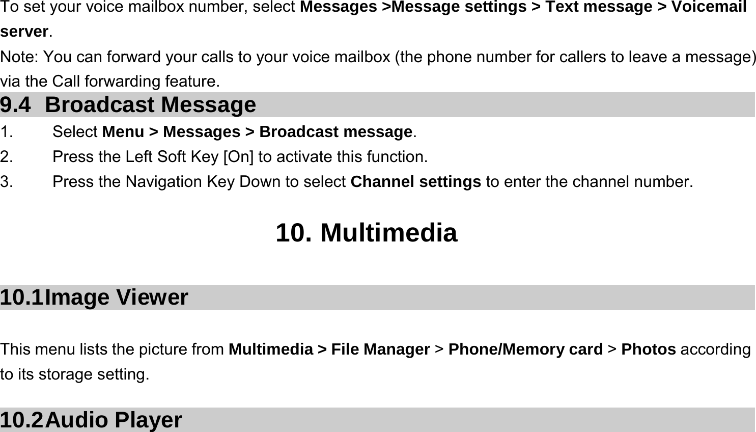  To set your voice mailbox number, select Messages &gt;Message settings &gt; Text message &gt; Voicemail server. Note: You can forward your calls to your voice mailbox (the phone number for callers to leave a message) via the Call forwarding feature. 9.4 Broadcast Message 1.   Select Menu &gt; Messages &gt; Broadcast message. 2.  Press the Left Soft Key [On] to activate this function. 3.  Press the Navigation Key Down to select Channel settings to enter the channel number.  10. Multimedia  10.1 Image  Viewer  This menu lists the picture from Multimedia &gt; File Manager &gt; Phone/Memory card &gt; Photos according to its storage setting.    10.2 Audio  Player 
