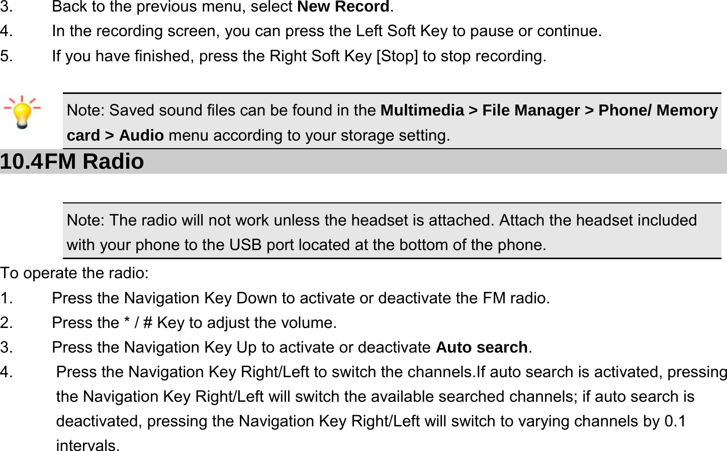  3.    Back to the previous menu, select New Record. 4.    In the recording screen, you can press the Left Soft Key to pause or continue. 5.    If you have finished, press the Right Soft Key [Stop] to stop recording.  Note: Saved sound files can be found in the Multimedia &gt; File Manager &gt; Phone/ Memory card &gt; Audio menu according to your storage setting. 10.4 FM  Radio Note: The radio will not work unless the headset is attached. Attach the headset included with your phone to the USB port located at the bottom of the phone. To operate the radio: 1.    Press the Navigation Key Down to activate or deactivate the FM radio. 2.    Press the * / # Key to adjust the volume. 3.    Press the Navigation Key Up to activate or deactivate Auto search. 4.  Press the Navigation Key Right/Left to switch the channels.If auto search is activated, pressing the Navigation Key Right/Left will switch the available searched channels; if auto search is deactivated, pressing the Navigation Key Right/Left will switch to varying channels by 0.1 intervals. 