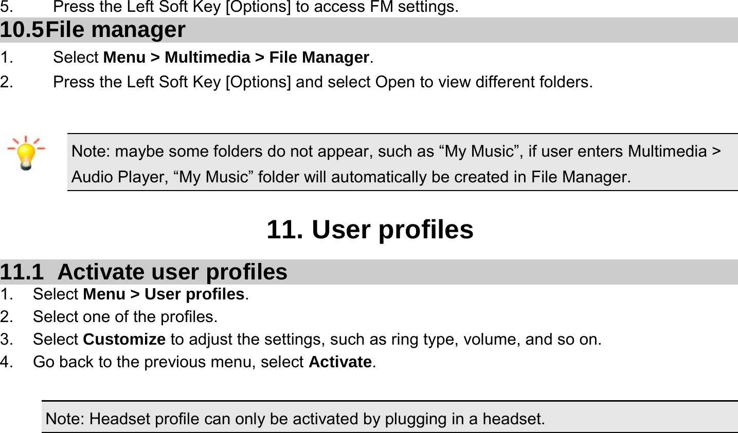  5.    Press the Left Soft Key [Options] to access FM settings. 10.5 File  manager 1. Select Menu &gt; Multimedia &gt; File Manager. 2.  Press the Left Soft Key [Options] and select Open to view different folders.  Note: maybe some folders do not appear, such as “My Music”, if user enters Multimedia &gt; Audio Player, “My Music” folder will automatically be created in File Manager.  11. User profiles 11.1   Activate user profiles 1. Select Menu &gt; User profiles. 2.  Select one of the profiles. 3. Select Customize to adjust the settings, such as ring type, volume, and so on. 4.  Go back to the previous menu, select Activate.  Note: Headset profile can only be activated by plugging in a headset. 