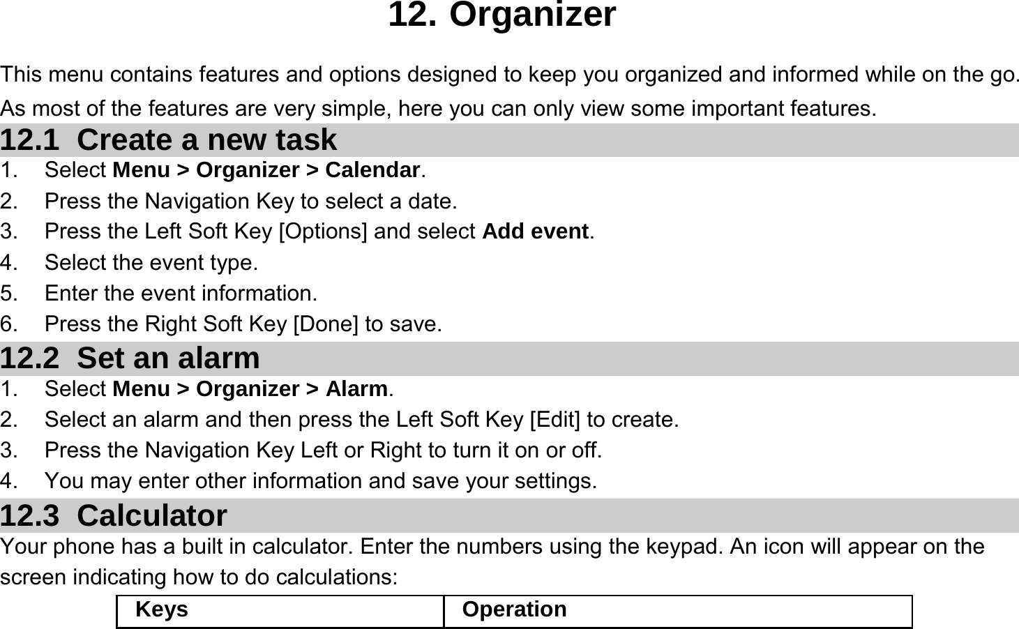 12. Organizer This menu contains features and options designed to keep you organized and informed while on the go. As most of the features are very simple, here you can only view some important features. 12.1   Create a new task 1. Select Menu &gt; Organizer &gt; Calendar. 2.  Press the Navigation Key to select a date. 3.  Press the Left Soft Key [Options] and select Add event. 4.  Select the event type. 5.  Enter the event information. 6.  Press the Right Soft Key [Done] to save. 12.2   Set an alarm 1. Select Menu &gt; Organizer &gt; Alarm. 2.  Select an alarm and then press the Left Soft Key [Edit] to create. 3.  Press the Navigation Key Left or Right to turn it on or off. 4.  You may enter other information and save your settings. 12.3   Calculator Your phone has a built in calculator. Enter the numbers using the keypad. An icon will appear on the screen indicating how to do calculations: Keys Operation 