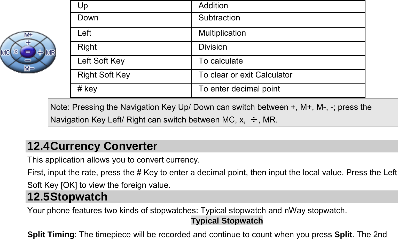     Note: Pressing the Navigation Key Up/ Down can switch between +, M+, M-, -; press the Navigation Key Left/ Right can switch between MC, x,  ÷, MR.  12.4 Currency  Converter This application allows you to convert currency. First, input the rate, press the # Key to enter a decimal point, then input the local value. Press the Left Soft Key [OK] to view the foreign value.   12.5 Stopwatch Your phone features two kinds of stopwatches: Typical stopwatch and nWay stopwatch. Typical Stopwatch Split Timing: The timepiece will be recorded and continue to count when you press Split. The 2nd Up Addition Down Subtraction Left Multiplication Right Division Left Soft Key  To calculate Right Soft Key  To clear or exit Calculator # key  To enter decimal point 