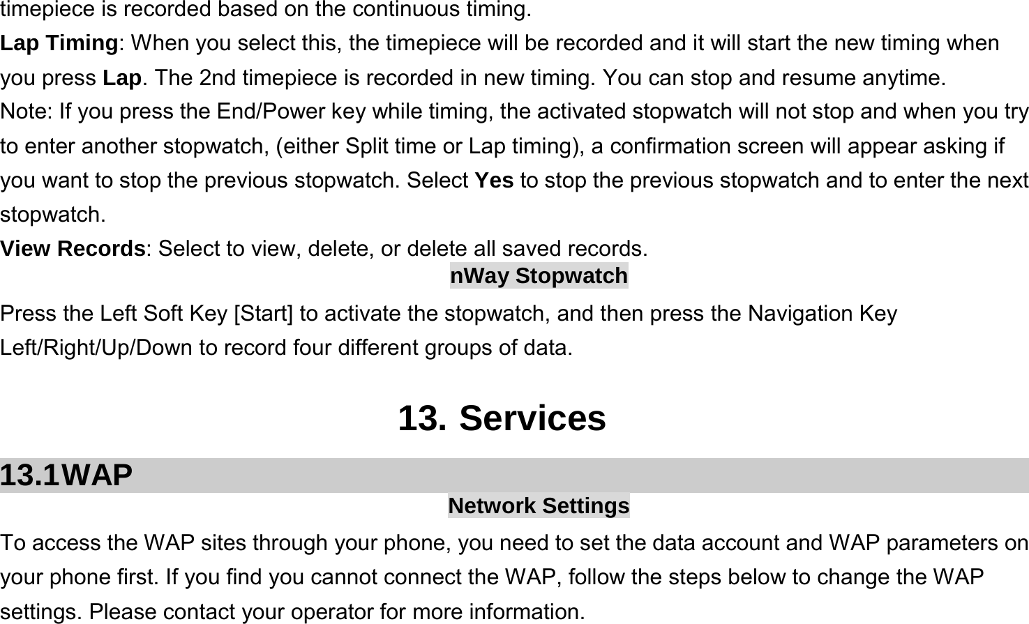  timepiece is recorded based on the continuous timing. Lap Timing: When you select this, the timepiece will be recorded and it will start the new timing when you press Lap. The 2nd timepiece is recorded in new timing. You can stop and resume anytime. Note: If you press the End/Power key while timing, the activated stopwatch will not stop and when you try to enter another stopwatch, (either Split time or Lap timing), a confirmation screen will appear asking if you want to stop the previous stopwatch. Select Yes to stop the previous stopwatch and to enter the next stopwatch. View Records: Select to view, delete, or delete all saved records. nWay Stopwatch Press the Left Soft Key [Start] to activate the stopwatch, and then press the Navigation Key Left/Right/Up/Down to record four different groups of data.  13. Services 13.1 WAP  Network Settings To access the WAP sites through your phone, you need to set the data account and WAP parameters on your phone first. If you find you cannot connect the WAP, follow the steps below to change the WAP settings. Please contact your operator for more information. 