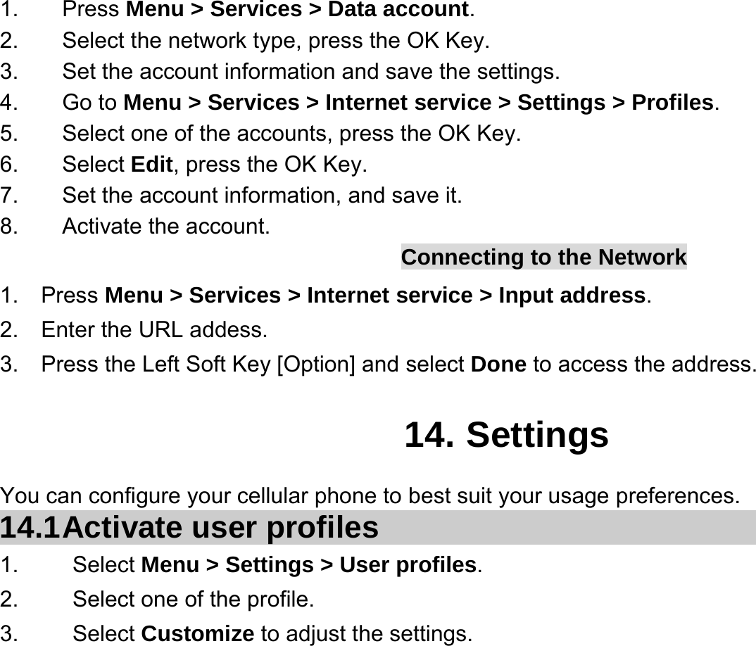  1. Press Menu &gt; Services &gt; Data account. 2.  Select the network type, press the OK Key. 3. Set the account information and save the settings. 4. Go to Menu &gt; Services &gt; Internet service &gt; Settings &gt; Profiles. 5.  Select one of the accounts, press the OK Key. 6. Select Edit, press the OK Key. 7.  Set the account information, and save it. 8. Activate the account. Connecting to the Network 1.  Press Menu &gt; Services &gt; Internet service &gt; Input address. 2.  Enter the URL addess. 3.    Press the Left Soft Key [Option] and select Done to access the address.  14. Settings You can configure your cellular phone to best suit your usage preferences. 14.1 Activate  user  profiles 1.   Select Menu &gt; Settings &gt; User profiles. 2.    Select one of the profile. 3.   Select Customize to adjust the settings. 