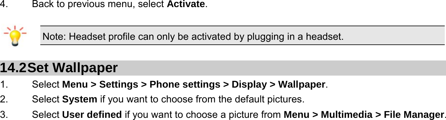  4.    Back to previous menu, select Activate.  Note: Headset profile can only be activated by plugging in a headset.   14.2 Set  Wallpaper 1.   Select Menu &gt; Settings &gt; Phone settings &gt; Display &gt; Wallpaper. 2.   Select System if you want to choose from the default pictures. 3.   Select User defined if you want to choose a picture from Menu &gt; Multimedia &gt; File Manager.  