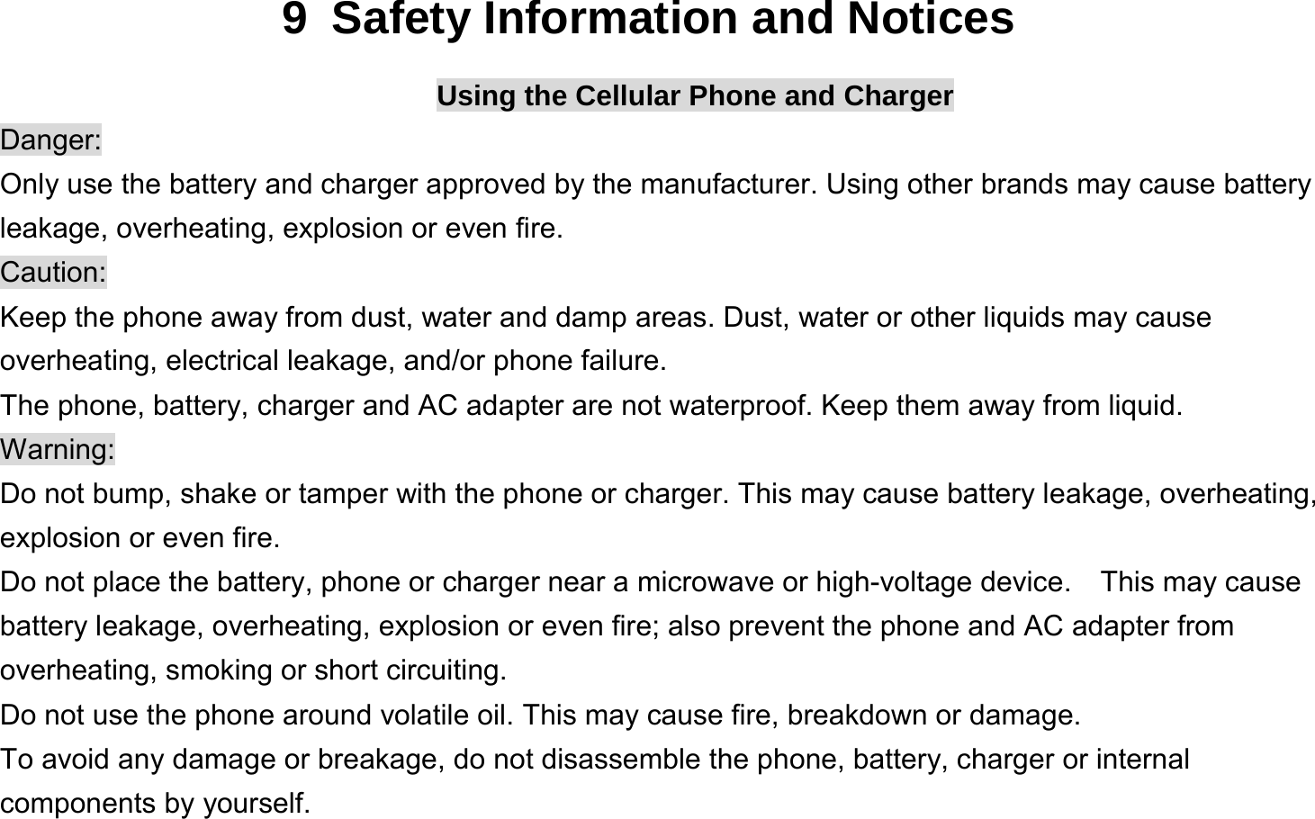  9  Safety Information and Notices Using the Cellular Phone and Charger Danger: Only use the battery and charger approved by the manufacturer. Using other brands may cause battery leakage, overheating, explosion or even fire. Caution: Keep the phone away from dust, water and damp areas. Dust, water or other liquids may cause overheating, electrical leakage, and/or phone failure.   The phone, battery, charger and AC adapter are not waterproof. Keep them away from liquid. Warning: Do not bump, shake or tamper with the phone or charger. This may cause battery leakage, overheating, explosion or even fire. Do not place the battery, phone or charger near a microwave or high-voltage device.  This may cause battery leakage, overheating, explosion or even fire; also prevent the phone and AC adapter from overheating, smoking or short circuiting. Do not use the phone around volatile oil. This may cause fire, breakdown or damage. To avoid any damage or breakage, do not disassemble the phone, battery, charger or internal components by yourself. 