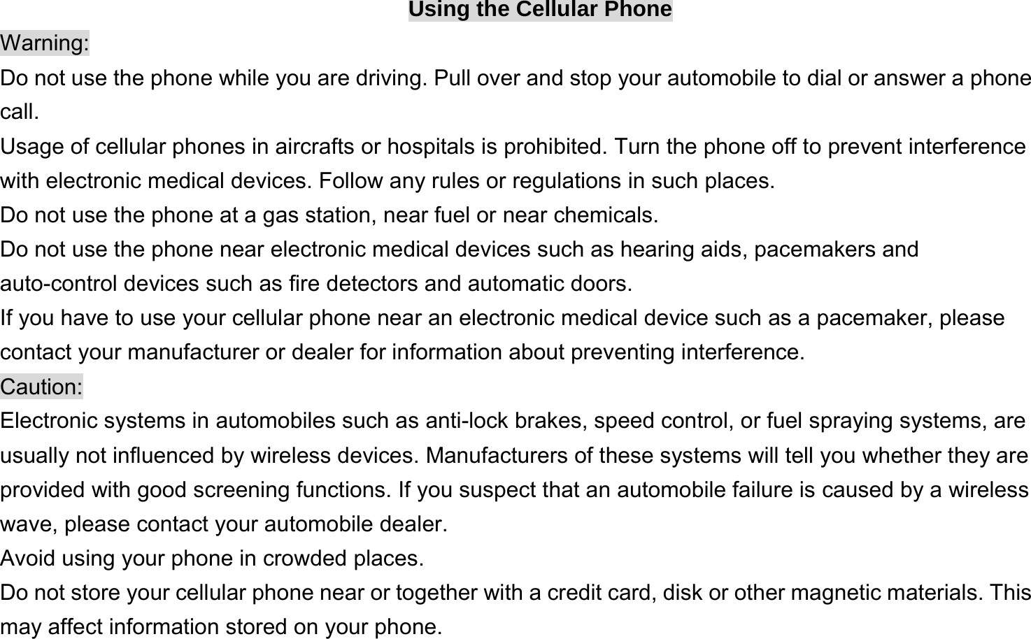  Using the Cellular Phone Warning: Do not use the phone while you are driving. Pull over and stop your automobile to dial or answer a phone call. Usage of cellular phones in aircrafts or hospitals is prohibited. Turn the phone off to prevent interference with electronic medical devices. Follow any rules or regulations in such places. Do not use the phone at a gas station, near fuel or near chemicals. Do not use the phone near electronic medical devices such as hearing aids, pacemakers and auto-control devices such as fire detectors and automatic doors.   If you have to use your cellular phone near an electronic medical device such as a pacemaker, please contact your manufacturer or dealer for information about preventing interference. Caution: Electronic systems in automobiles such as anti-lock brakes, speed control, or fuel spraying systems, are usually not influenced by wireless devices. Manufacturers of these systems will tell you whether they are provided with good screening functions. If you suspect that an automobile failure is caused by a wireless wave, please contact your automobile dealer. Avoid using your phone in crowded places. Do not store your cellular phone near or together with a credit card, disk or other magnetic materials. This may affect information stored on your phone. 