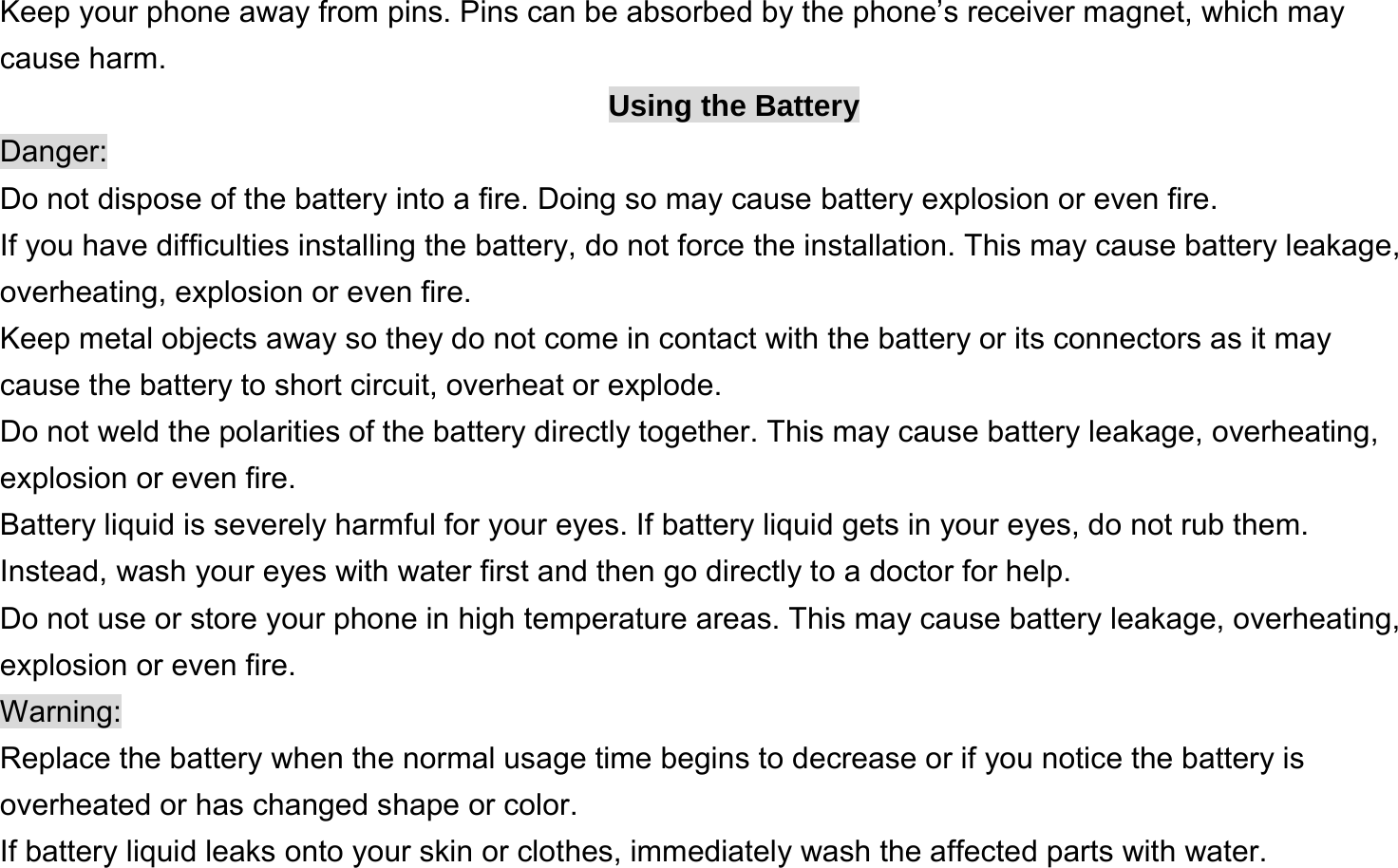  Keep your phone away from pins. Pins can be absorbed by the phone’s receiver magnet, which may cause harm. Using the Battery Danger: Do not dispose of the battery into a fire. Doing so may cause battery explosion or even fire. If you have difficulties installing the battery, do not force the installation. This may cause battery leakage, overheating, explosion or even fire. Keep metal objects away so they do not come in contact with the battery or its connectors as it may cause the battery to short circuit, overheat or explode.   Do not weld the polarities of the battery directly together. This may cause battery leakage, overheating, explosion or even fire. Battery liquid is severely harmful for your eyes. If battery liquid gets in your eyes, do not rub them.   Instead, wash your eyes with water first and then go directly to a doctor for help. Do not use or store your phone in high temperature areas. This may cause battery leakage, overheating, explosion or even fire. Warning: Replace the battery when the normal usage time begins to decrease or if you notice the battery is overheated or has changed shape or color.   If battery liquid leaks onto your skin or clothes, immediately wash the affected parts with water.   