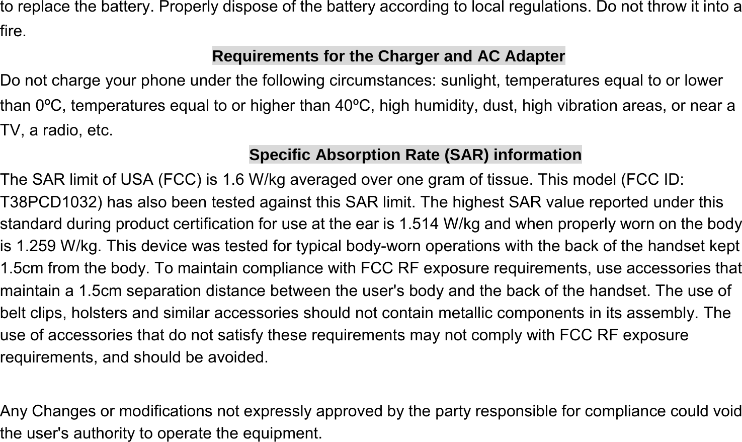  to replace the battery. Properly dispose of the battery according to local regulations. Do not throw it into a fire. Requirements for the Charger and AC Adapter Do not charge your phone under the following circumstances: sunlight, temperatures equal to or lower than 0ºC, temperatures equal to or higher than 40ºC, high humidity, dust, high vibration areas, or near a TV, a radio, etc. Specific Absorption Rate (SAR) information The SAR limit of USA (FCC) is 1.6 W/kg averaged over one gram of tissue. This model (FCC ID: T38PCD1032) has also been tested against this SAR limit. The highest SAR value reported under this standard during product certification for use at the ear is 1.514 W/kg and when properly worn on the body is 1.259 W/kg. This device was tested for typical body-worn operations with the back of the handset kept 1.5cm from the body. To maintain compliance with FCC RF exposure requirements, use accessories that maintain a 1.5cm separation distance between the user&apos;s body and the back of the handset. The use of belt clips, holsters and similar accessories should not contain metallic components in its assembly. The use of accessories that do not satisfy these requirements may not comply with FCC RF exposure requirements, and should be avoided.    Any Changes or modifications not expressly approved by the party responsible for compliance could void the user&apos;s authority to operate the equipment.   