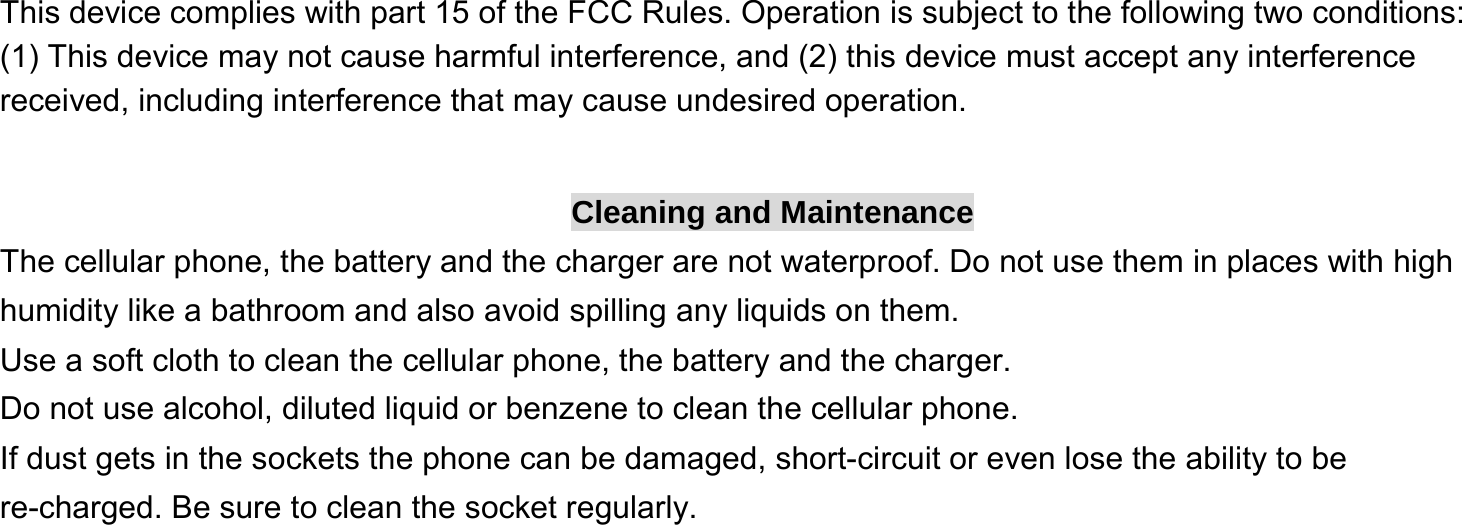  This device complies with part 15 of the FCC Rules. Operation is subject to the following two conditions: (1) This device may not cause harmful interference, and (2) this device must accept any interference received, including interference that may cause undesired operation.  Cleaning and Maintenance The cellular phone, the battery and the charger are not waterproof. Do not use them in places with high humidity like a bathroom and also avoid spilling any liquids on them. Use a soft cloth to clean the cellular phone, the battery and the charger. Do not use alcohol, diluted liquid or benzene to clean the cellular phone. If dust gets in the sockets the phone can be damaged, short-circuit or even lose the ability to be re-charged. Be sure to clean the socket regularly. 