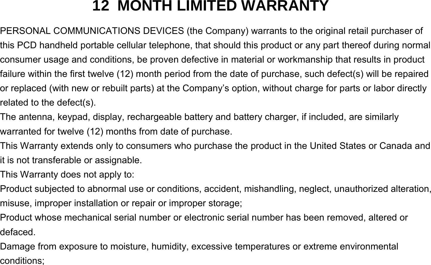  12 MONTH LIMITED WARRANTY PERSONAL COMMUNICATIONS DEVICES (the Company) warrants to the original retail purchaser of this PCD handheld portable cellular telephone, that should this product or any part thereof during normal consumer usage and conditions, be proven defective in material or workmanship that results in product failure within the first twelve (12) month period from the date of purchase, such defect(s) will be repaired or replaced (with new or rebuilt parts) at the Company’s option, without charge for parts or labor directly related to the defect(s). The antenna, keypad, display, rechargeable battery and battery charger, if included, are similarly warranted for twelve (12) months from date of purchase.     This Warranty extends only to consumers who purchase the product in the United States or Canada and it is not transferable or assignable. This Warranty does not apply to: Product subjected to abnormal use or conditions, accident, mishandling, neglect, unauthorized alteration, misuse, improper installation or repair or improper storage; Product whose mechanical serial number or electronic serial number has been removed, altered or defaced. Damage from exposure to moisture, humidity, excessive temperatures or extreme environmental conditions; 