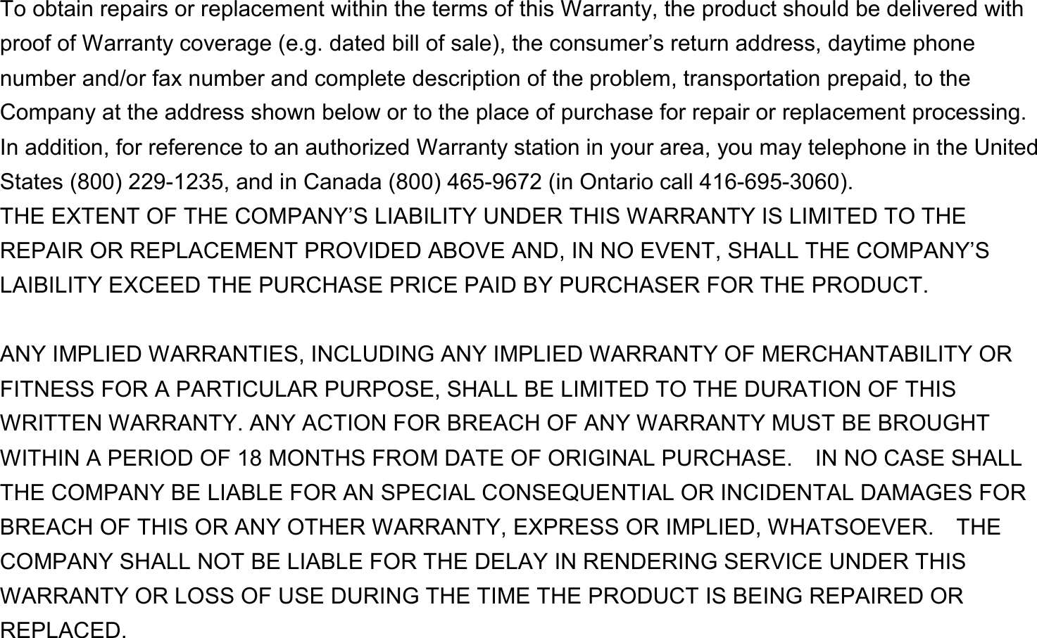  To obtain repairs or replacement within the terms of this Warranty, the product should be delivered with proof of Warranty coverage (e.g. dated bill of sale), the consumer’s return address, daytime phone number and/or fax number and complete description of the problem, transportation prepaid, to the Company at the address shown below or to the place of purchase for repair or replacement processing.   In addition, for reference to an authorized Warranty station in your area, you may telephone in the United States (800) 229-1235, and in Canada (800) 465-9672 (in Ontario call 416-695-3060). THE EXTENT OF THE COMPANY’S LIABILITY UNDER THIS WARRANTY IS LIMITED TO THE REPAIR OR REPLACEMENT PROVIDED ABOVE AND, IN NO EVENT, SHALL THE COMPANY’S LAIBILITY EXCEED THE PURCHASE PRICE PAID BY PURCHASER FOR THE PRODUCT.  ANY IMPLIED WARRANTIES, INCLUDING ANY IMPLIED WARRANTY OF MERCHANTABILITY OR FITNESS FOR A PARTICULAR PURPOSE, SHALL BE LIMITED TO THE DURATION OF THIS WRITTEN WARRANTY. ANY ACTION FOR BREACH OF ANY WARRANTY MUST BE BROUGHT WITHIN A PERIOD OF 18 MONTHS FROM DATE OF ORIGINAL PURCHASE.    IN NO CASE SHALL THE COMPANY BE LIABLE FOR AN SPECIAL CONSEQUENTIAL OR INCIDENTAL DAMAGES FOR BREACH OF THIS OR ANY OTHER WARRANTY, EXPRESS OR IMPLIED, WHATSOEVER.    THE COMPANY SHALL NOT BE LIABLE FOR THE DELAY IN RENDERING SERVICE UNDER THIS WARRANTY OR LOSS OF USE DURING THE TIME THE PRODUCT IS BEING REPAIRED OR REPLACED. 