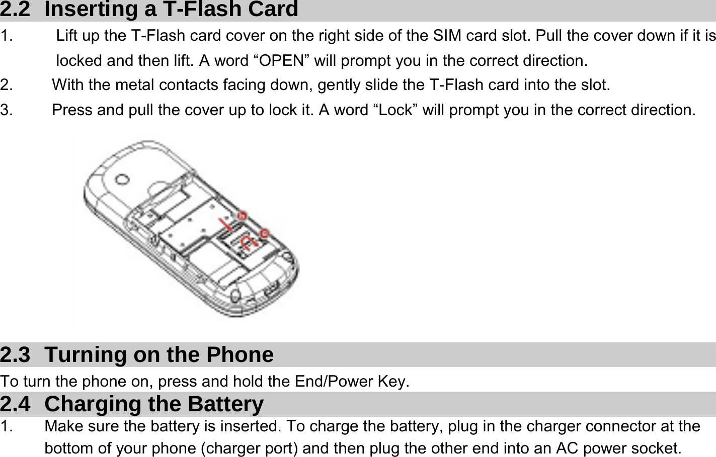  2.2  Inserting a T-Flash Card 1.    Lift up the T-Flash card cover on the right side of the SIM card slot. Pull the cover down if it is locked and then lift. A word “OPEN” will prompt you in the correct direction. 2.    With the metal contacts facing down, gently slide the T-Flash card into the slot. 3.    Press and pull the cover up to lock it. A word “Lock” will prompt you in the correct direction.          2.3  Turning on the Phone   To turn the phone on, press and hold the End/Power Key.   2.4 Charging the Battery 1.  Make sure the battery is inserted. To charge the battery, plug in the charger connector at the bottom of your phone (charger port) and then plug the other end into an AC power socket. 