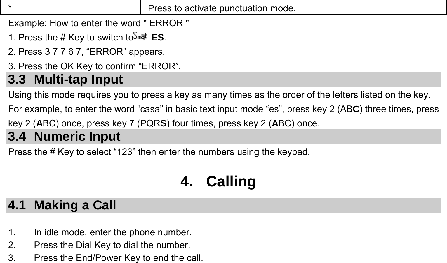  *  Press to activate punctuation mode. Example: How to enter the word &quot; ERROR &quot; 1. Press the # Key to switch to  ES. 2. Press 3 7 7 6 7, “ERROR” appears. 3. Press the OK Key to confirm “ERROR”. 3.3 Multi-tap Input Using this mode requires you to press a key as many times as the order of the letters listed on the key. For example, to enter the word “casa” in basic text input mode “es”, press key 2 (ABC) three times, press key 2 (ABC) once, press key 7 (PQRS) four times, press key 2 (ABC) once. 3.4 Numeric Input Press the # Key to select “123” then enter the numbers using the keypad.    4. Calling 4.1  Making a Call  1.  In idle mode, enter the phone number. 2.  Press the Dial Key to dial the number. 3.  Press the End/Power Key to end the call. 