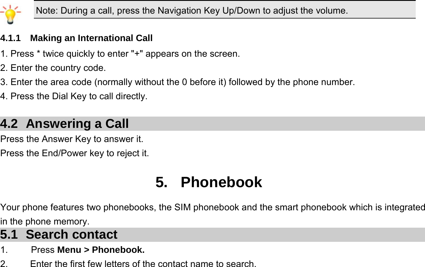  Note: During a call, press the Navigation Key Up/Down to adjust the volume.  4.1.1  Making an International Call 1. Press * twice quickly to enter &quot;+&quot; appears on the screen. 2. Enter the country code. 3. Enter the area code (normally without the 0 before it) followed by the phone number. 4. Press the Dial Key to call directly.  4.2  Answering a Call Press the Answer Key to answer it. Press the End/Power key to reject it.  5. Phonebook Your phone features two phonebooks, the SIM phonebook and the smart phonebook which is integrated in the phone memory. 5.1 Search contact 1.     Press Menu &gt; Phonebook. 2.  Enter the first few letters of the contact name to search. 