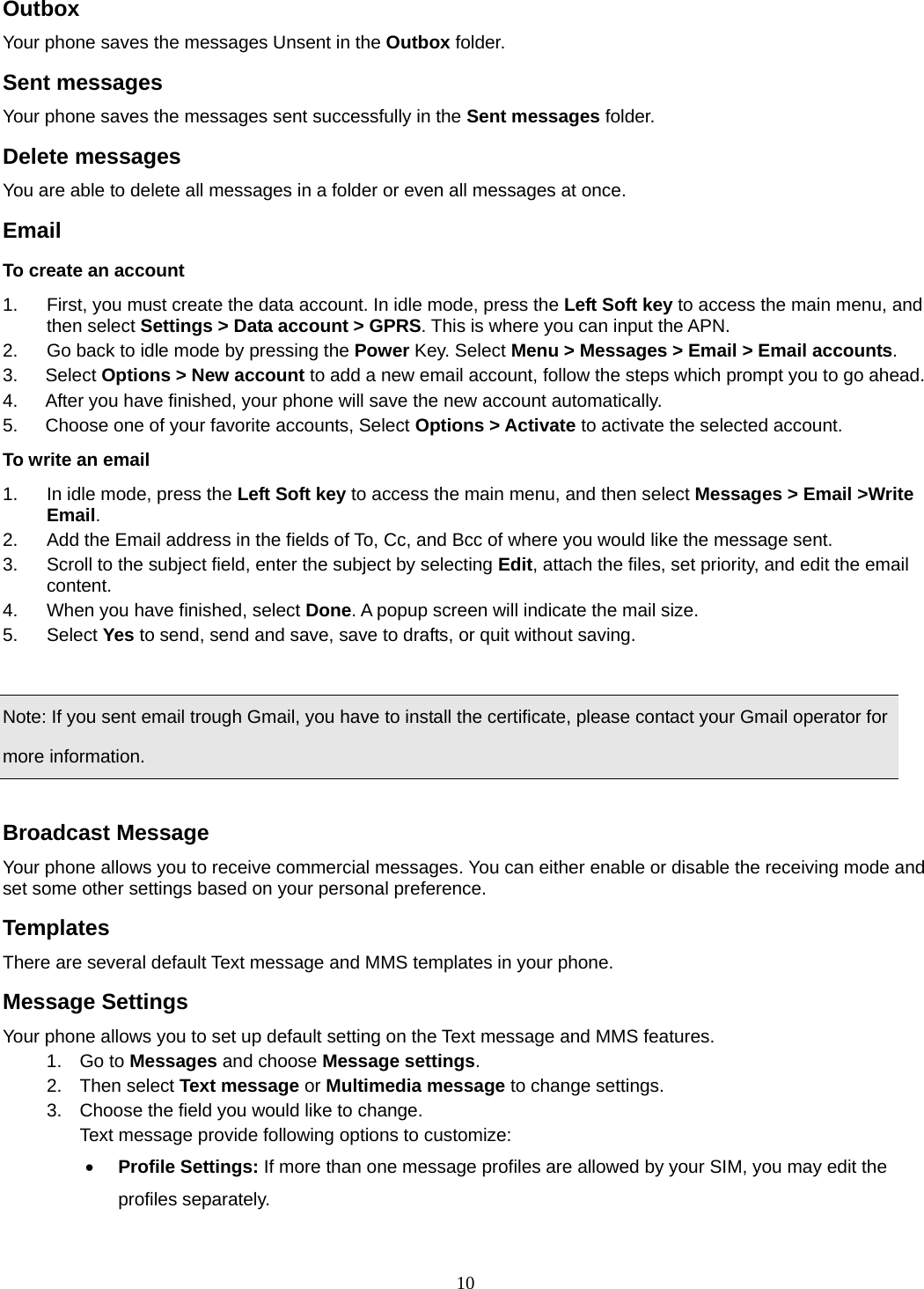 10 Outbox  Your phone saves the messages Unsent in the Outbox folder.  Sent messages   Your phone saves the messages sent successfully in the Sent messages folder.  Delete messages You are able to delete all messages in a folder or even all messages at once. Email To create an account 1.  First, you must create the data account. In idle mode, press the Left Soft key to access the main menu, and then select Settings &gt; Data account &gt; GPRS. This is where you can input the APN. 2.  Go back to idle mode by pressing the Power Key. Select Menu &gt; Messages &gt; Email &gt; Email accounts.  3.   Select Options &gt; New account to add a new email account, follow the steps which prompt you to go ahead. 4.      After you have finished, your phone will save the new account automatically. 5.      Choose one of your favorite accounts, Select Options &gt; Activate to activate the selected account. To write an email 1.  In idle mode, press the Left Soft key to access the main menu, and then select Messages &gt; Email &gt;Write Email. 2.  Add the Email address in the fields of To, Cc, and Bcc of where you would like the message sent. 3.  Scroll to the subject field, enter the subject by selecting Edit, attach the files, set priority, and edit the email content. 4.  When you have finished, select Done. A popup screen will indicate the mail size. 5. Select Yes to send, send and save, save to drafts, or quit without saving.  Note: If you sent email trough Gmail, you have to install the certificate, please contact your Gmail operator for more information.  Broadcast Message Your phone allows you to receive commercial messages. You can either enable or disable the receiving mode and set some other settings based on your personal preference.   Templates There are several default Text message and MMS templates in your phone.   Message Settings Your phone allows you to set up default setting on the Text message and MMS features. 1. Go to Messages and choose Message settings. 2. Then select Text message or Multimedia message to change settings. 3.  Choose the field you would like to change. Text message provide following options to customize: • Profile Settings: If more than one message profiles are allowed by your SIM, you may edit the profiles separately. 