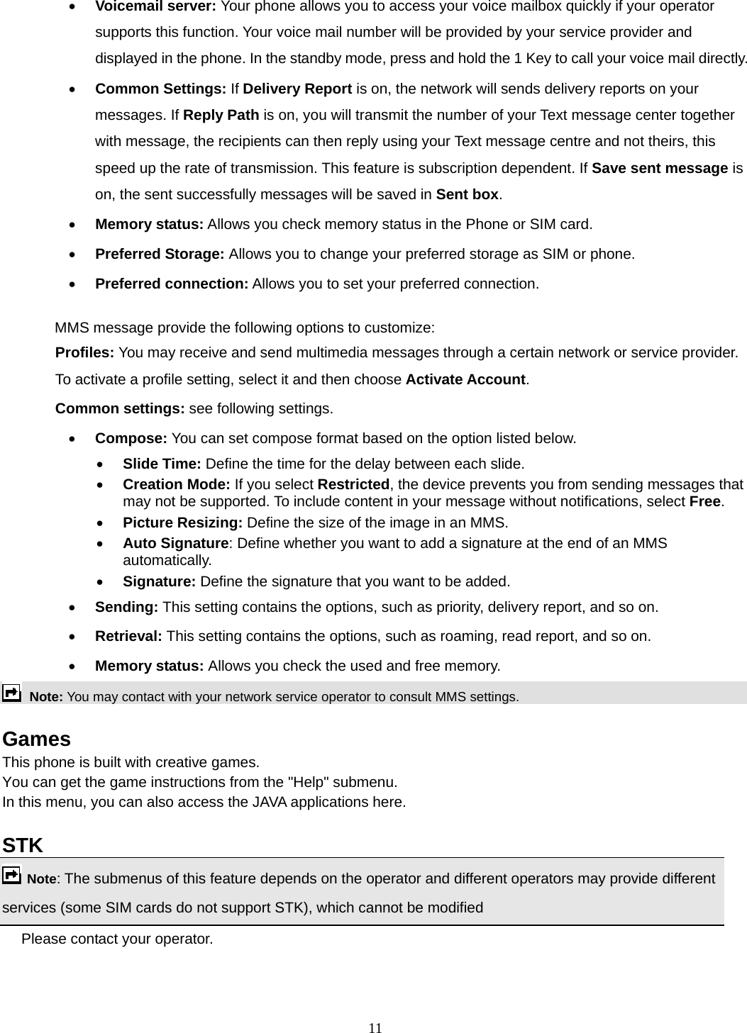 11 • Voicemail server: Your phone allows you to access your voice mailbox quickly if your operator supports this function. Your voice mail number will be provided by your service provider and displayed in the phone. In the standby mode, press and hold the 1 Key to call your voice mail directly. • Common Settings: If Delivery Report is on, the network will sends delivery reports on your messages. If Reply Path is on, you will transmit the number of your Text message center together with message, the recipients can then reply using your Text message centre and not theirs, this speed up the rate of transmission. This feature is subscription dependent. If Save sent message is on, the sent successfully messages will be saved in Sent box. • Memory status: Allows you check memory status in the Phone or SIM card. • Preferred Storage: Allows you to change your preferred storage as SIM or phone. • Preferred connection: Allows you to set your preferred connection.  MMS message provide the following options to customize: Profiles: You may receive and send multimedia messages through a certain network or service provider. To activate a profile setting, select it and then choose Activate Account. Common settings: see following settings. • Compose: You can set compose format based on the option listed below. • Slide Time: Define the time for the delay between each slide. • Creation Mode: If you select Restricted, the device prevents you from sending messages that may not be supported. To include content in your message without notifications, select Free. • Picture Resizing: Define the size of the image in an MMS. • Auto Signature: Define whether you want to add a signature at the end of an MMS automatically. • Signature: Define the signature that you want to be added. • Sending: This setting contains the options, such as priority, delivery report, and so on.   • Retrieval: This setting contains the options, such as roaming, read report, and so on. • Memory status: Allows you check the used and free memory.  Note: You may contact with your network service operator to consult MMS settings.   Games This phone is built with creative games. You can get the game instructions from the &quot;Help&quot; submenu. In this menu, you can also access the JAVA applications here.    STK   Note: The submenus of this feature depends on the operator and different operators may provide different services (some SIM cards do not support STK), which cannot be modified Please contact your operator.   