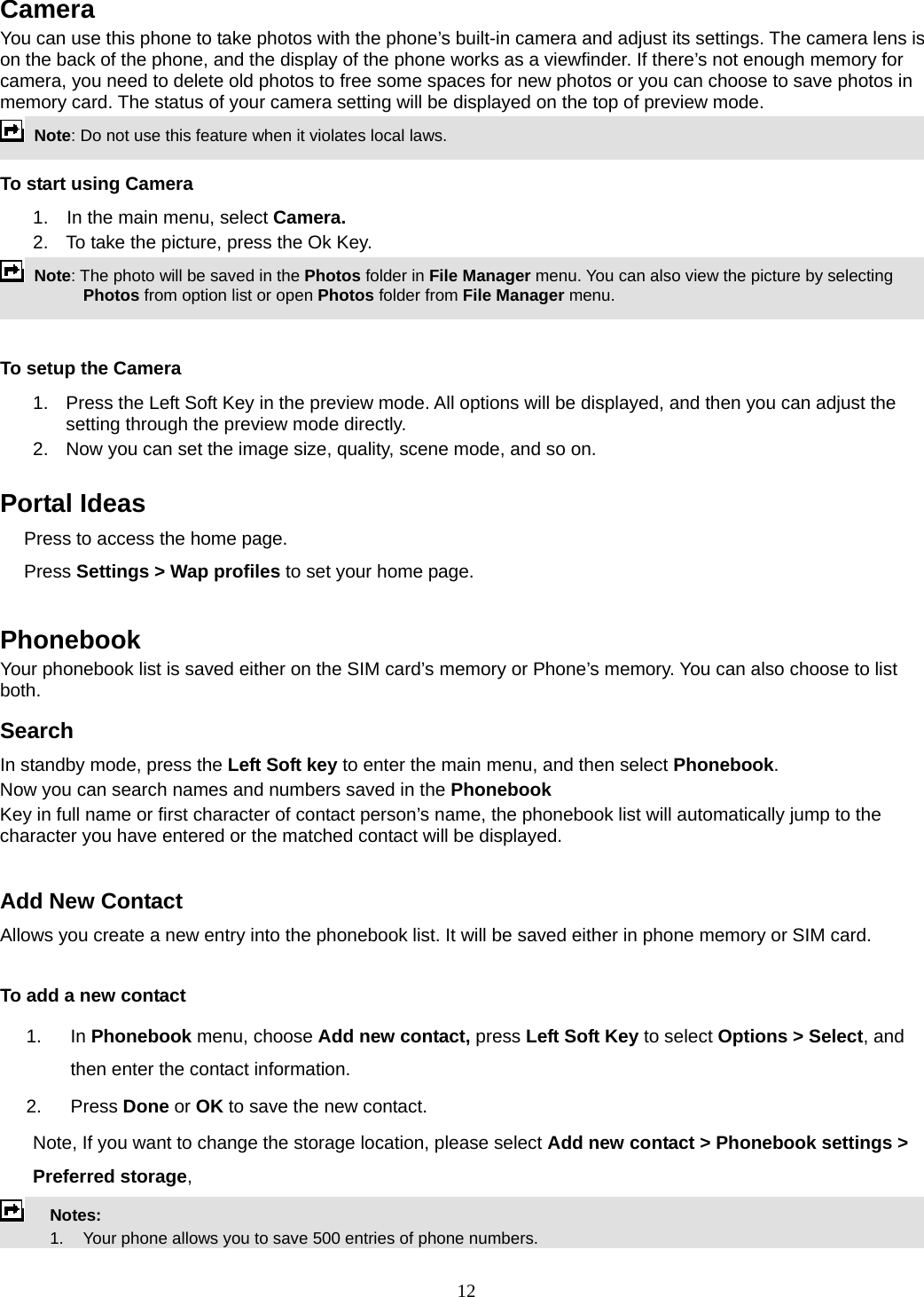 12 Camera You can use this phone to take photos with the phone’s built-in camera and adjust its settings. The camera lens is on the back of the phone, and the display of the phone works as a viewfinder. If there’s not enough memory for camera, you need to delete old photos to free some spaces for new photos or you can choose to save photos in memory card. The status of your camera setting will be displayed on the top of preview mode.  Note: Do not use this feature when it violates local laws.   To start using Camera 1.  In the main menu, select Camera.  2.  To take the picture, press the Ok Key.  Note: The photo will be saved in the Photos folder in File Manager menu. You can also view the picture by selecting Photos from option list or open Photos folder from File Manager menu.    To setup the Camera 1.  Press the Left Soft Key in the preview mode. All options will be displayed, and then you can adjust the setting through the preview mode directly. 2.  Now you can set the image size, quality, scene mode, and so on.  Portal Ideas Press to access the home page. Press Settings &gt; Wap profiles to set your home page.  Phonebook Your phonebook list is saved either on the SIM card’s memory or Phone’s memory. You can also choose to list both. Search In standby mode, press the Left Soft key to enter the main menu, and then select Phonebook. Now you can search names and numbers saved in the Phonebook Key in full name or first character of contact person’s name, the phonebook list will automatically jump to the character you have entered or the matched contact will be displayed.  Add New Contact Allows you create a new entry into the phonebook list. It will be saved either in phone memory or SIM card.  To add a new contact 1. In Phonebook menu, choose Add new contact, press Left Soft Key to select Options &gt; Select, and then enter the contact information. 2. Press Done or OK to save the new contact. Note, If you want to change the storage location, please select Add new contact &gt; Phonebook settings &gt; Preferred storage,  Notes:        1.    Your phone allows you to save 500 entries of phone numbers. 