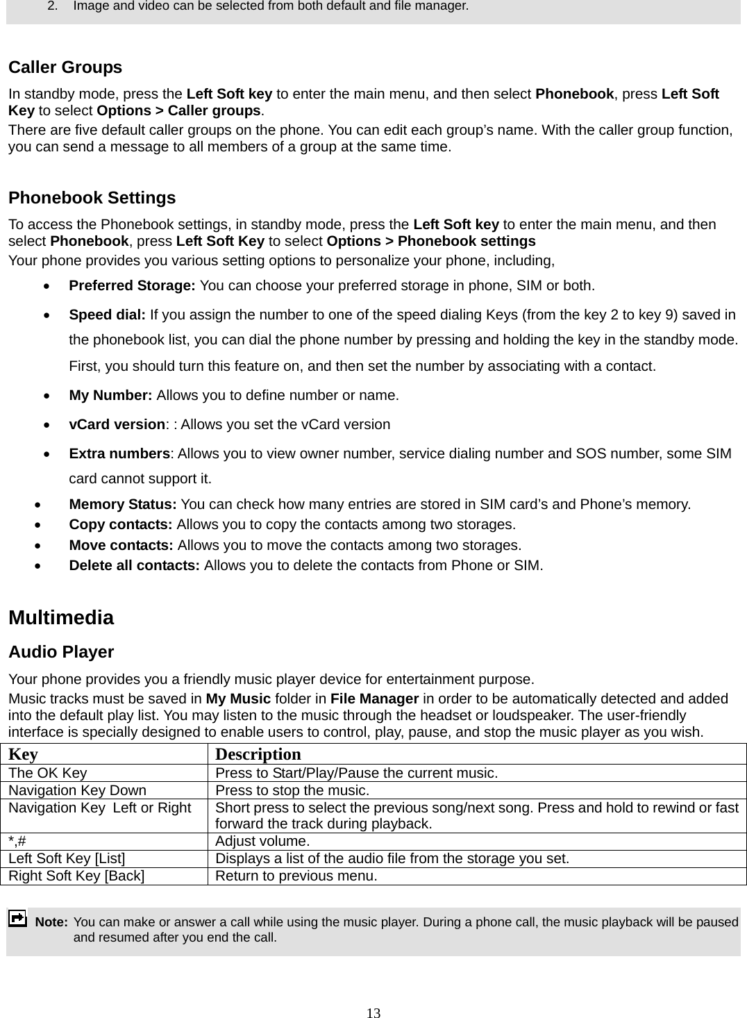 13     2.    Image and video can be selected from both default and file manager.   Caller Groups In standby mode, press the Left Soft key to enter the main menu, and then select Phonebook, press Left Soft Key to select Options &gt; Caller groups. There are five default caller groups on the phone. You can edit each group’s name. With the caller group function, you can send a message to all members of a group at the same time.    Phonebook Settings To access the Phonebook settings, in standby mode, press the Left Soft key to enter the main menu, and then select Phonebook, press Left Soft Key to select Options &gt; Phonebook settings Your phone provides you various setting options to personalize your phone, including,     • Preferred Storage: You can choose your preferred storage in phone, SIM or both. • Speed dial: If you assign the number to one of the speed dialing Keys (from the key 2 to key 9) saved in the phonebook list, you can dial the phone number by pressing and holding the key in the standby mode. First, you should turn this feature on, and then set the number by associating with a contact. • My Number: Allows you to define number or name. • vCard version: : Allows you set the vCard version • Extra numbers: Allows you to view owner number, service dialing number and SOS number, some SIM card cannot support it. • Memory Status: You can check how many entries are stored in SIM card’s and Phone’s memory. • Copy contacts: Allows you to copy the contacts among two storages. • Move contacts: Allows you to move the contacts among two storages. • Delete all contacts: Allows you to delete the contacts from Phone or SIM.  Multimedia  Audio Player Your phone provides you a friendly music player device for entertainment purpose.   Music tracks must be saved in My Music folder in File Manager in order to be automatically detected and added into the default play list. You may listen to the music through the headset or loudspeaker. The user-friendly interface is specially designed to enable users to control, play, pause, and stop the music player as you wish.     Key Description The OK Key    Press to Start/Play/Pause the current music. Navigation Key Down  Press to stop the music. Navigation Key  Left or Right  Short press to select the previous song/next song. Press and hold to rewind or fast forward the track during playback. *,# Adjust volume.  Left Soft Key [List]  Displays a list of the audio file from the storage you set. Right Soft Key [Back]  Return to previous menu.   Note: You can make or answer a call while using the music player. During a phone call, the music playback will be paused and resumed after you end the call.  