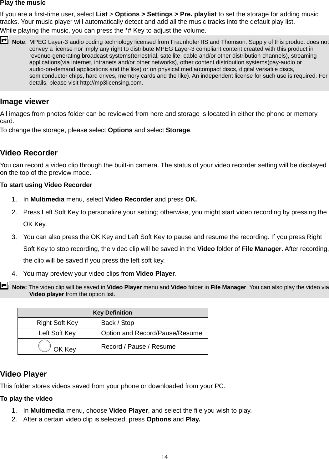 14 Play the music If you are a first-time user, select List &gt; Options &gt; Settings &gt; Pre. playlist to set the storage for adding music tracks. Your music player will automatically detect and add all the music tracks into the default play list. While playing the music, you can press the *# Key to adjust the volume.  Note:  MPEG Layer-3 audio coding technology licensed from Fraunhofer IIS and Thomson. Supply of this product does not convey a license nor imply any right to distribute MPEG Layer-3 compliant content created with this product in revenue-generating broadcast systems(terrestrial, satellite, cable and/or other distribution channels), streaming applications(via internet, intranets and/or other networks), other content distribution systems(pay-audio or audio-on-demand applications and the like) or on physical media(compact discs, digital versatile discs, semiconductor chips, hard drives, memory cards and the like). An independent license for such use is required. For details, please visit http://mp3licensing.com.  Image viewer All images from photos folder can be reviewed from here and storage is located in either the phone or memory card.  To change the storage, please select Options and select Storage.  Video Recorder You can record a video clip through the built-in camera. The status of your video recorder setting will be displayed on the top of the preview mode. To start using Video Recorder 1. In Multimedia menu, select Video Recorder and press OK.  2.  Press Left Soft Key to personalize your setting; otherwise, you might start video recording by pressing the OK Key. 3.  You can also press the OK Key and Left Soft Key to pause and resume the recording. If you press Right Soft Key to stop recording, the video clip will be saved in the Video folder of File Manager. After recording, the clip will be saved if you press the left soft key. 4.  You may preview your video clips from Video Player.  Note: The video clip will be saved in Video Player menu and Video folder in File Manager. You can also play the video via Video player from the option list.  Key Definition Right Soft Key   Back / Stop Left Soft Key  Option and Record/Pause/Resume OK Key    Record / Pause / Resume  Video Player This folder stores videos saved from your phone or downloaded from your PC.   To play the video   1. In Multimedia menu, choose Video Player, and select the file you wish to play.   2.  After a certain video clip is selected, press Options and Play.   