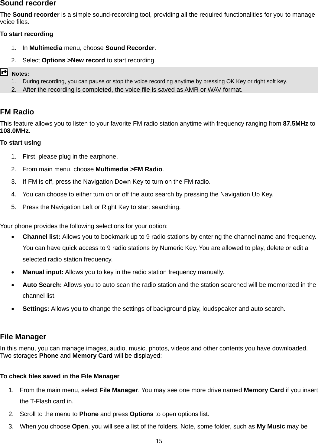15 Sound recorder   The Sound recorder is a simple sound-recording tool, providing all the required functionalities for you to manage voice files. To start recording 1. In Multimedia menu, choose Sound Recorder. 2. Select Options &gt;New record to start recording.  Notes:          1.    During recording, you can pause or stop the voice recording anytime by pressing OK Key or right soft key.       2.    After the recording is completed, the voice file is saved as AMR or WAV format.  FM Radio This feature allows you to listen to your favorite FM radio station anytime with frequency ranging from 87.5MHz to 108.0MHz.  To start using 1.    First, please plug in the earphone. 2.  From main menu, choose Multimedia &gt;FM Radio.  3.    If FM is off, press the Navigation Down Key to turn on the FM radio. 4.  You can choose to either turn on or off the auto search by pressing the Navigation Up Key. 5.  Press the Navigation Left or Right Key to start searching.  Your phone provides the following selections for your option: • Channel list: Allows you to bookmark up to 9 radio stations by entering the channel name and frequency. You can have quick access to 9 radio stations by Numeric Key. You are allowed to play, delete or edit a selected radio station frequency. • Manual input: Allows you to key in the radio station frequency manually.   • Auto Search: Allows you to auto scan the radio station and the station searched will be memorized in the channel list. • Settings: Allows you to change the settings of background play, loudspeaker and auto search.    File Manager In this menu, you can manage images, audio, music, photos, videos and other contents you have downloaded. Two storages Phone and Memory Card will be displayed:  To check files saved in the File Manager 1.  From the main menu, select File Manager. You may see one more drive named Memory Card if you insert the T-Flash card in. 2.  Scroll to the menu to Phone and press Options to open options list.  3.  When you choose Open, you will see a list of the folders. Note, some folder, such as My Music may be 