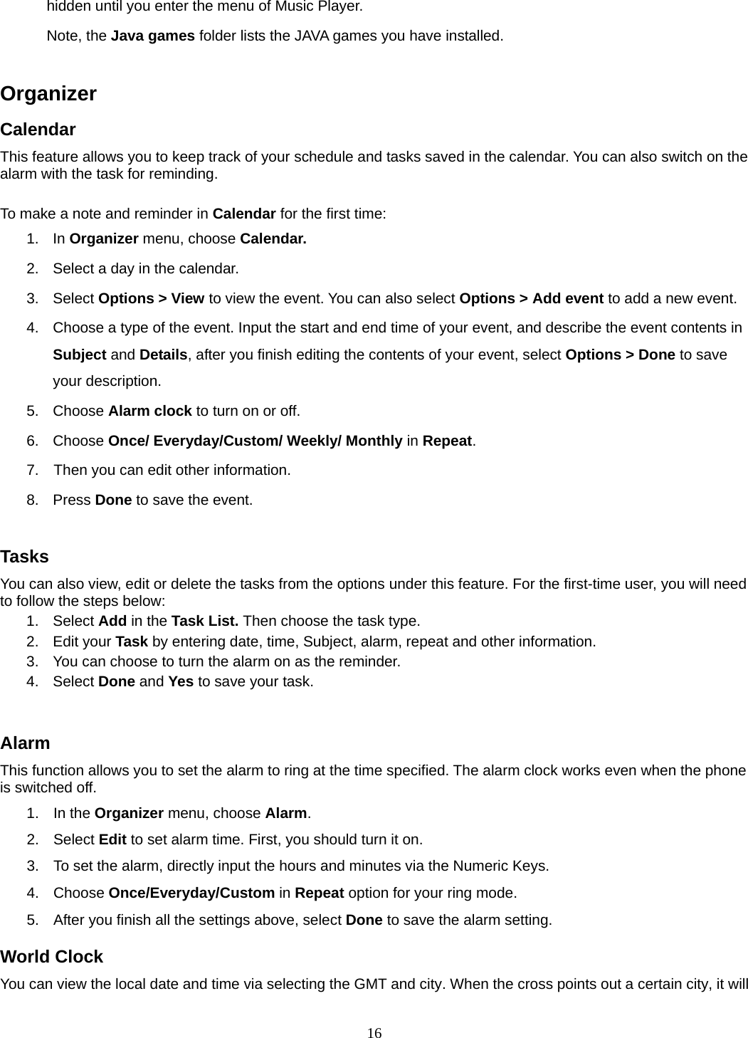 16 hidden until you enter the menu of Music Player. Note, the Java games folder lists the JAVA games you have installed.  Organizer  Calendar This feature allows you to keep track of your schedule and tasks saved in the calendar. You can also switch on the alarm with the task for reminding.  To make a note and reminder in Calendar for the first time: 1. In Organizer menu, choose Calendar. 2.  Select a day in the calendar. 3. Select Options &gt; View to view the event. You can also select Options &gt; Add event to add a new event. 4.  Choose a type of the event. Input the start and end time of your event, and describe the event contents in Subject and Details, after you finish editing the contents of your event, select Options &gt; Done to save your description. 5. Choose Alarm clock to turn on or off.   6. Choose Once/ Everyday/Custom/ Weekly/ Monthly in Repeat. 7.    Then you can edit other information. 8. Press Done to save the event.  Tasks You can also view, edit or delete the tasks from the options under this feature. For the first-time user, you will need to follow the steps below: 1. Select Add in the Task List. Then choose the task type. 2. Edit your Task by entering date, time, Subject, alarm, repeat and other information. 3.  You can choose to turn the alarm on as the reminder. 4. Select Done and Yes to save your task.  Alarm This function allows you to set the alarm to ring at the time specified. The alarm clock works even when the phone is switched off. 1. In the Organizer menu, choose Alarm. 2. Select Edit to set alarm time. First, you should turn it on. 3.  To set the alarm, directly input the hours and minutes via the Numeric Keys. 4. Choose Once/Everyday/Custom in Repeat option for your ring mode. 5.  After you finish all the settings above, select Done to save the alarm setting. World Clock You can view the local date and time via selecting the GMT and city. When the cross points out a certain city, it will 