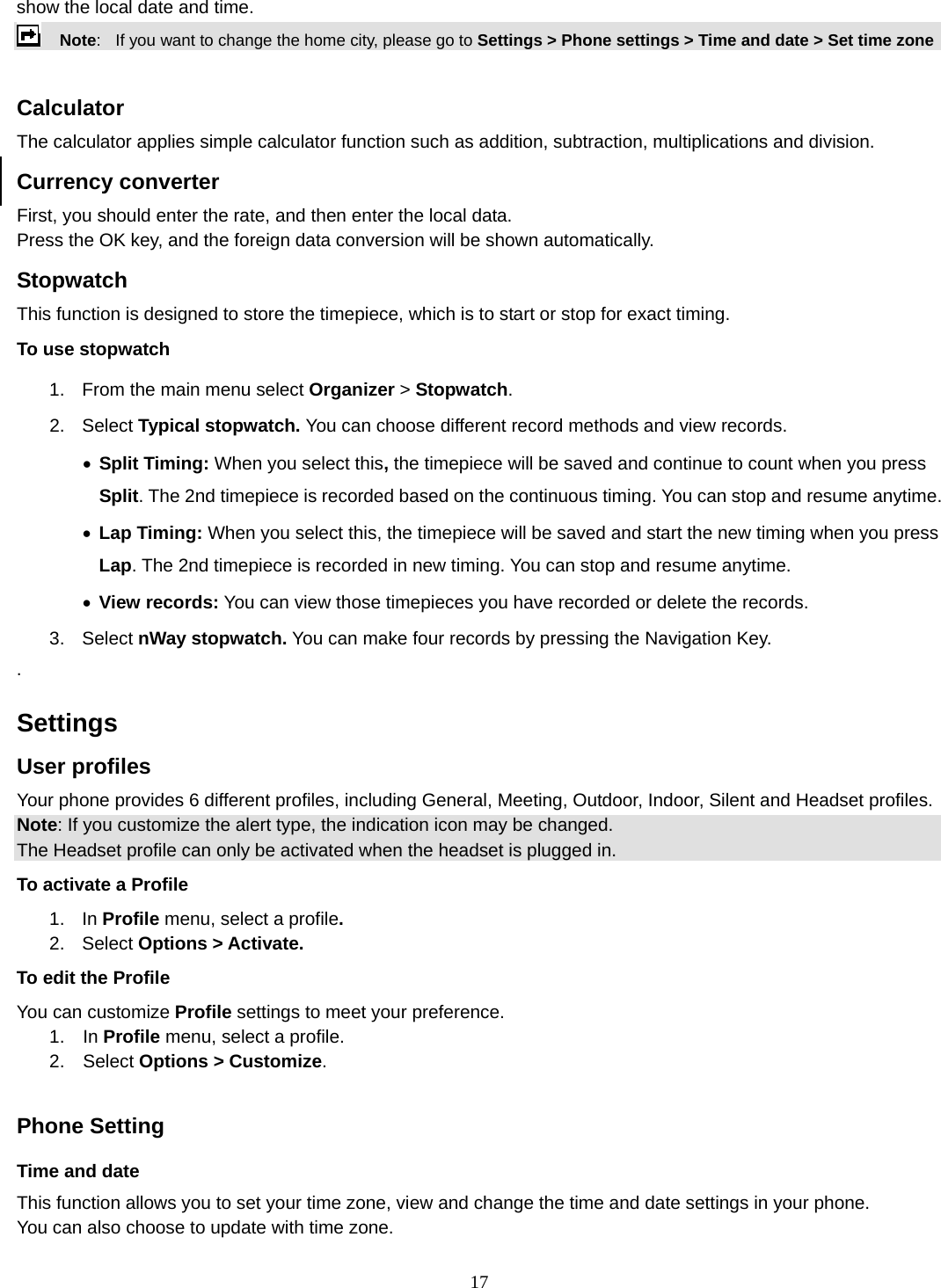 17 show the local date and time.     Note:   If you want to change the home city, please go to Settings &gt; Phone settings &gt; Time and date &gt; Set time zone  Calculator The calculator applies simple calculator function such as addition, subtraction, multiplications and division. Currency converter First, you should enter the rate, and then enter the local data. Press the OK key, and the foreign data conversion will be shown automatically. Stopwatch This function is designed to store the timepiece, which is to start or stop for exact timing. To use stopwatch 1.  From the main menu select Organizer &gt; Stopwatch. 2. Select Typical stopwatch. You can choose different record methods and view records.   • Split Timing: When you select this, the timepiece will be saved and continue to count when you press Split. The 2nd timepiece is recorded based on the continuous timing. You can stop and resume anytime. • Lap Timing: When you select this, the timepiece will be saved and start the new timing when you press Lap. The 2nd timepiece is recorded in new timing. You can stop and resume anytime. • View records: You can view those timepieces you have recorded or delete the records. 3. Select nWay stopwatch. You can make four records by pressing the Navigation Key.   .   Settings   User profiles Your phone provides 6 different profiles, including General, Meeting, Outdoor, Indoor, Silent and Headset profiles. Note: If you customize the alert type, the indication icon may be changed. The Headset profile can only be activated when the headset is plugged in. To activate a Profile 1. In Profile menu, select a profile.  2. Select Options &gt; Activate.  To edit the Profile You can customize Profile settings to meet your preference. 1.  In Profile menu, select a profile. 2.  Select Options &gt; Customize.  Phone Setting Time and date   This function allows you to set your time zone, view and change the time and date settings in your phone. You can also choose to update with time zone. 