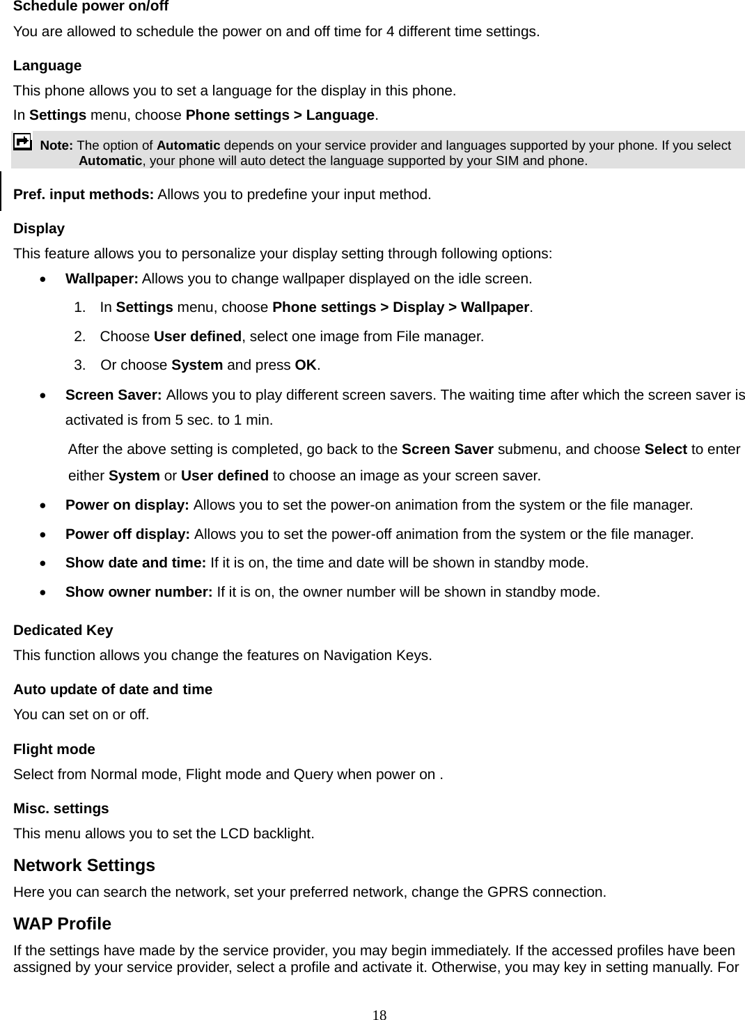 18 Schedule power on/off You are allowed to schedule the power on and off time for 4 different time settings. Language This phone allows you to set a language for the display in this phone.   In Settings menu, choose Phone settings &gt; Language.  Note: The option of Automatic depends on your service provider and languages supported by your phone. If you select Automatic, your phone will auto detect the language supported by your SIM and phone. Pref. input methods: Allows you to predefine your input method. Display This feature allows you to personalize your display setting through following options: • Wallpaper: Allows you to change wallpaper displayed on the idle screen. 1.  In Settings menu, choose Phone settings &gt; Display &gt; Wallpaper. 2. Choose User defined, select one image from File manager. 3.  Or choose System and press OK.  • Screen Saver: Allows you to play different screen savers. The waiting time after which the screen saver is activated is from 5 sec. to 1 min.   After the above setting is completed, go back to the Screen Saver submenu, and choose Select to enter either System or User defined to choose an image as your screen saver. • Power on display: Allows you to set the power-on animation from the system or the file manager. • Power off display: Allows you to set the power-off animation from the system or the file manager. • Show date and time: If it is on, the time and date will be shown in standby mode. • Show owner number: If it is on, the owner number will be shown in standby mode. Dedicated Key This function allows you change the features on Navigation Keys. Auto update of date and time You can set on or off.   Flight mode Select from Normal mode, Flight mode and Query when power on . Misc. settings This menu allows you to set the LCD backlight. Network Settings Here you can search the network, set your preferred network, change the GPRS connection. WAP Profile If the settings have made by the service provider, you may begin immediately. If the accessed profiles have been assigned by your service provider, select a profile and activate it. Otherwise, you may key in setting manually. For 
