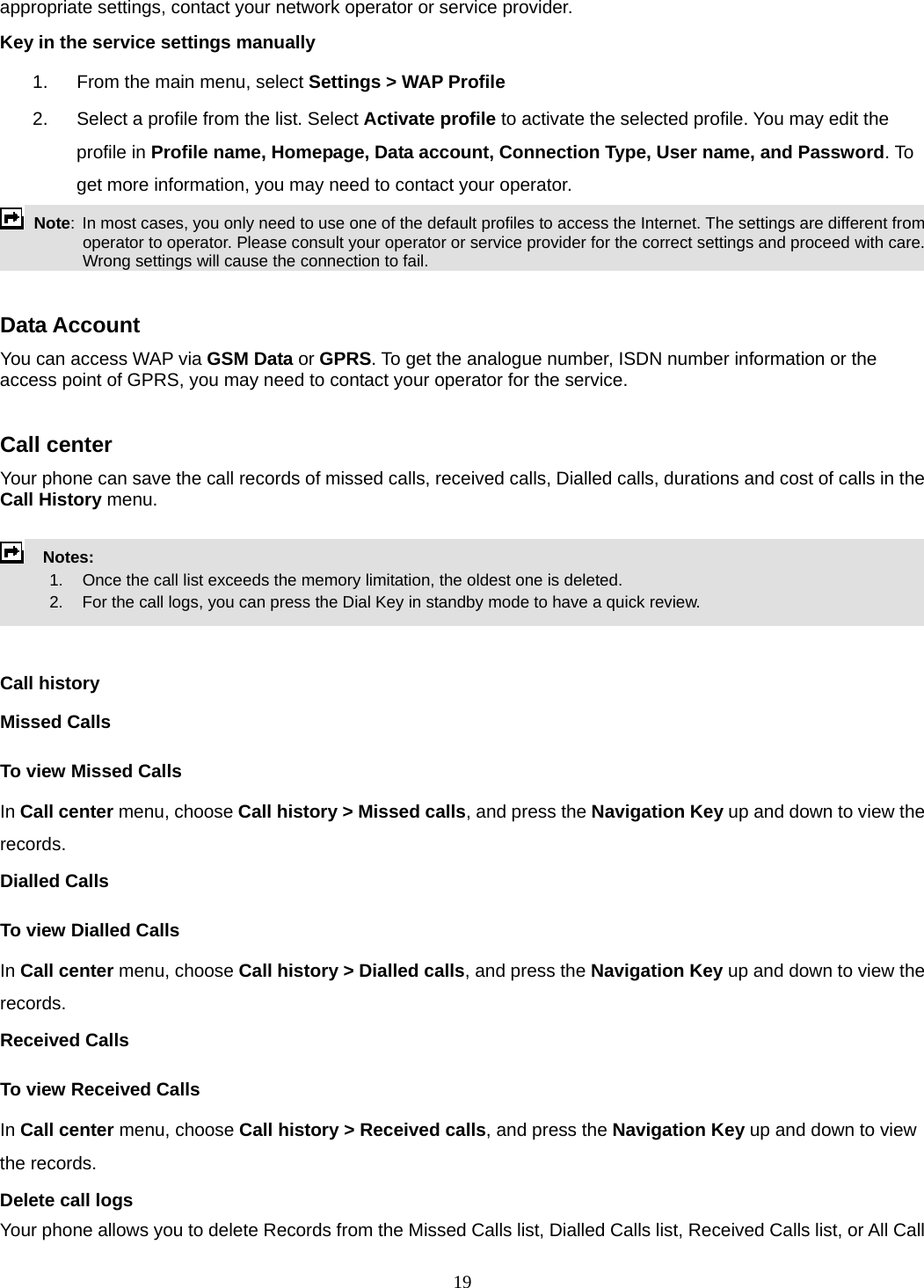 19 appropriate settings, contact your network operator or service provider. Key in the service settings manually 1.  From the main menu, select Settings &gt; WAP Profile 2.  Select a profile from the list. Select Activate profile to activate the selected profile. You may edit the profile in Profile name, Homepage, Data account, Connection Type, User name, and Password. To get more information, you may need to contact your operator.    Note:  In most cases, you only need to use one of the default profiles to access the Internet. The settings are different from operator to operator. Please consult your operator or service provider for the correct settings and proceed with care. Wrong settings will cause the connection to fail.  Data Account You can access WAP via GSM Data or GPRS. To get the analogue number, ISDN number information or the access point of GPRS, you may need to contact your operator for the service.    Call center   Your phone can save the call records of missed calls, received calls, Dialled calls, durations and cost of calls in the Call History menu.        Notes:        1.   Once the call list exceeds the memory limitation, the oldest one is deleted.             2.    For the call logs, you can press the Dial Key in standby mode to have a quick review.     Call history Missed Calls To view Missed Calls In Call center menu, choose Call history &gt; Missed calls, and press the Navigation Key up and down to view the records.  Dialled Calls To view Dialled Calls In Call center menu, choose Call history &gt; Dialled calls, and press the Navigation Key up and down to view the records. Received Calls   To view Received Calls In Call center menu, choose Call history &gt; Received calls, and press the Navigation Key up and down to view the records. Delete call logs Your phone allows you to delete Records from the Missed Calls list, Dialled Calls list, Received Calls list, or All Call 