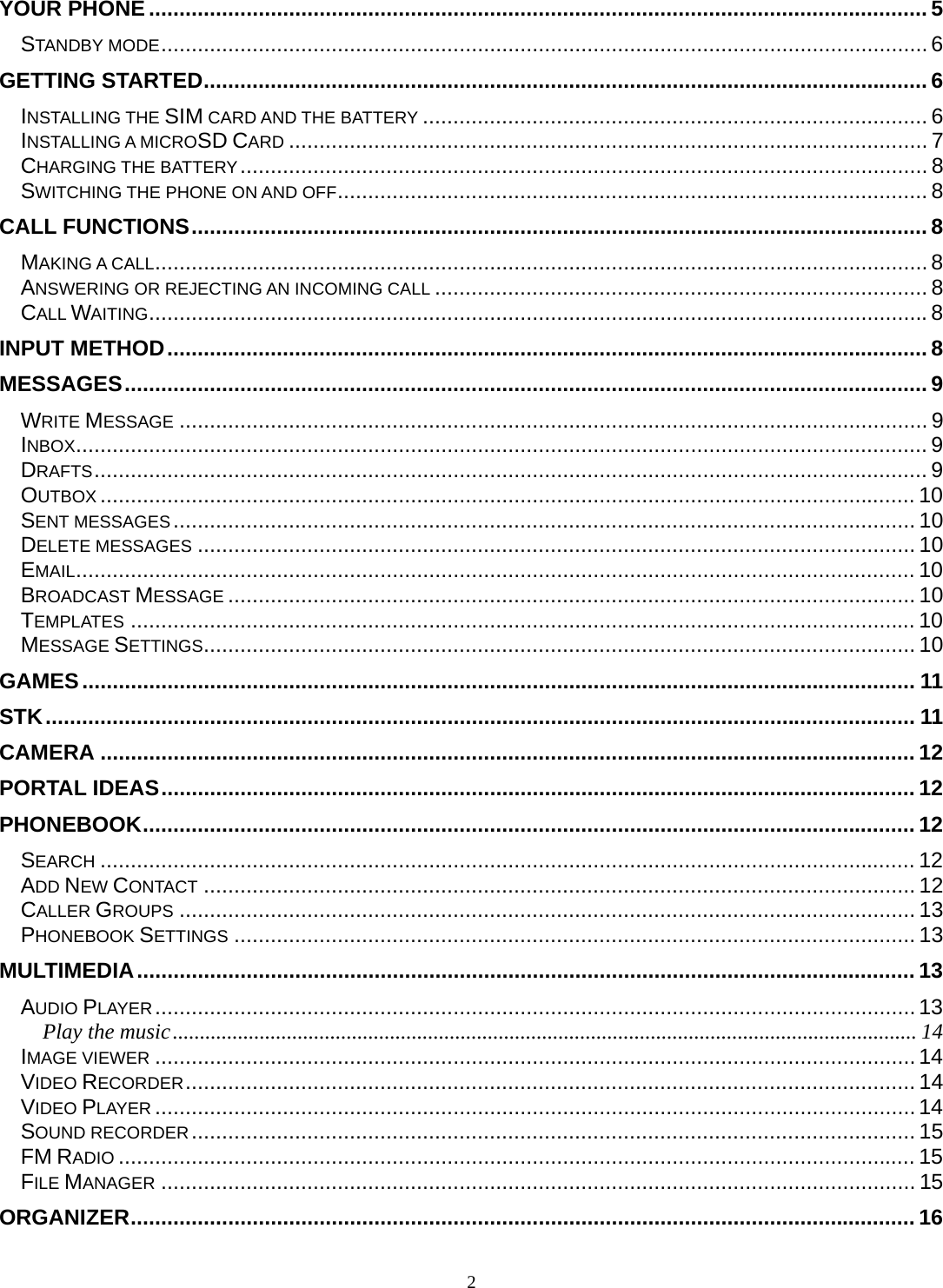 2 YOUR PHONE ................................................................................................................................ 5STANDBY MODE .............................................................................................................................. 6GETTING STARTED ....................................................................................................................... 6INSTALLING THE SIM CARD AND THE BATTERY ................................................................................... 6INSTALLING A MICROSD CARD ......................................................................................................... 7CHARGING THE BATTERY .................................................................................................................  8SWITCHING THE PHONE ON AND OFF ................................................................................................. 8CALL FUNCTIONS ......................................................................................................................... 8MAKING A CALL ............................................................................................................................... 8ANSWERING OR REJECTING AN INCOMING CALL ................................................................................. 8CALL WAITING ................................................................................................................................ 8INPUT METHOD ............................................................................................................................. 8MESSAGES .................................................................................................................................... 9WRITE MESSAGE ........................................................................................................................... 9INBOX ............................................................................................................................................ 9DRAFTS ......................................................................................................................................... 9OUTBOX ...................................................................................................................................... 10SENT MESSAGES .......................................................................................................................... 10DELETE MESSAGES ...................................................................................................................... 10EMAIL .......................................................................................................................................... 10BROADCAST MESSAGE ................................................................................................................. 10TEMPLATES ................................................................................................................................. 10MESSAGE SETTINGS ..................................................................................................................... 10GAMES ......................................................................................................................................... 11STK ............................................................................................................................................... 11CAMERA ...................................................................................................................................... 12PORTAL IDEAS ............................................................................................................................ 12PHONEBOOK ............................................................................................................................... 12SEARCH ...................................................................................................................................... 12ADD NEW CONTACT ..................................................................................................................... 12CALLER GROUPS ......................................................................................................................... 13PHONEBOOK SETTINGS ................................................................................................................ 13MULTIMEDIA ................................................................................................................................ 13AUDIO PLAYER ............................................................................................................................. 13Play the music ......................................................................................................................................... 14IMAGE VIEWER ............................................................................................................................. 14VIDEO RECORDER ........................................................................................................................ 14VIDEO PLAYER ............................................................................................................................. 14SOUND RECORDER .......................................................................................................................  15FM RADIO ................................................................................................................................... 15FILE MANAGER ............................................................................................................................ 15ORGANIZER ................................................................................................................................. 16
