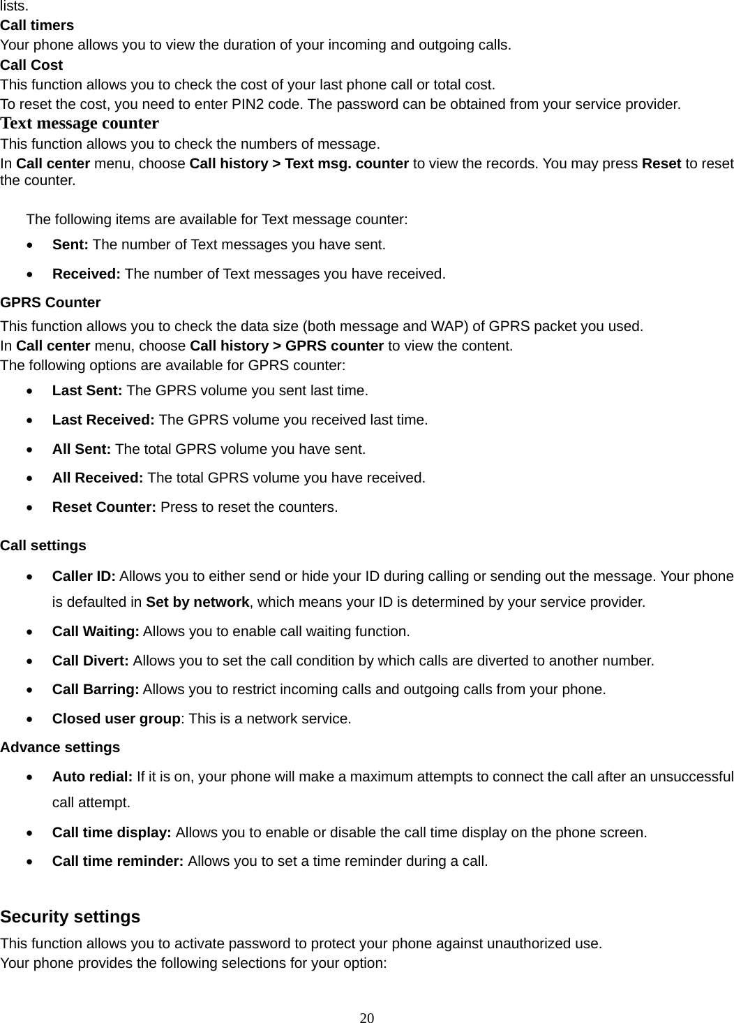 20 lists. Call timers Your phone allows you to view the duration of your incoming and outgoing calls.   Call Cost This function allows you to check the cost of your last phone call or total cost. To reset the cost, you need to enter PIN2 code. The password can be obtained from your service provider. Text message counter This function allows you to check the numbers of message.   In Call center menu, choose Call history &gt; Text msg. counter to view the records. You may press Reset to reset the counter.  The following items are available for Text message counter: • Sent: The number of Text messages you have sent. • Received: The number of Text messages you have received. GPRS Counter This function allows you to check the data size (both message and WAP) of GPRS packet you used.   In Call center menu, choose Call history &gt; GPRS counter to view the content.   The following options are available for GPRS counter: • Last Sent: The GPRS volume you sent last time. • Last Received: The GPRS volume you received last time. • All Sent: The total GPRS volume you have sent. • All Received: The total GPRS volume you have received. • Reset Counter: Press to reset the counters. Call settings • Caller ID: Allows you to either send or hide your ID during calling or sending out the message. Your phone is defaulted in Set by network, which means your ID is determined by your service provider. • Call Waiting: Allows you to enable call waiting function. • Call Divert: Allows you to set the call condition by which calls are diverted to another number. • Call Barring: Allows you to restrict incoming calls and outgoing calls from your phone. • Closed user group: This is a network service. Advance settings • Auto redial: If it is on, your phone will make a maximum attempts to connect the call after an unsuccessful call attempt.   • Call time display: Allows you to enable or disable the call time display on the phone screen. • Call time reminder: Allows you to set a time reminder during a call.  Security settings This function allows you to activate password to protect your phone against unauthorized use. Your phone provides the following selections for your option: 