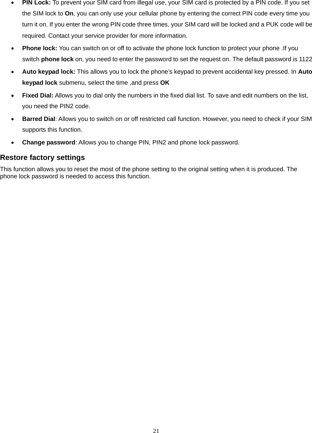21 • PIN Lock: To prevent your SIM card from illegal use, your SIM card is protected by a PIN code. If you set the SIM lock to On, you can only use your cellular phone by entering the correct PIN code every time you turn it on. If you enter the wrong PIN code three times, your SIM card will be locked and a PUK code will be required. Contact your service provider for more information.   • Phone lock: You can switch on or off to activate the phone lock function to protect your phone .If you switch phone lock on, you need to enter the password to set the request on. The default password is 1122 • Auto keypad lock: This allows you to lock the phone’s keypad to prevent accidental key pressed. In Auto keypad lock submenu, select the time ,and press OK  • Fixed Dial: Allows you to dial only the numbers in the fixed dial list. To save and edit numbers on the list, you need the PIN2 code. • Barred Dial: Allows you to switch on or off restricted call function. However, you need to check if your SIM supports this function. • Change password: Allows you to change PIN, PIN2 and phone lock password. Restore factory settings This function allows you to reset the most of the phone setting to the original setting when it is produced. The phone lock password is needed to access this function. 