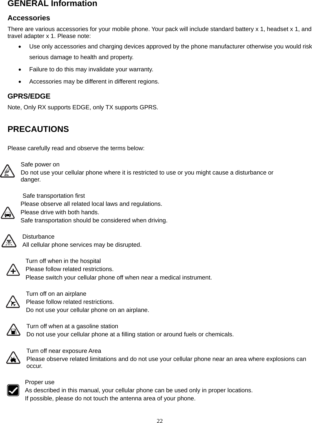 22 GENERAL Information Accessories There are various accessories for your mobile phone. Your pack will include standard battery x 1, headset x 1, and travel adapter x 1. Please note:   •  Use only accessories and charging devices approved by the phone manufacturer otherwise you would risk serious damage to health and property. •  Failure to do this may invalidate your warranty. •  Accessories may be different in different regions.   GPRS/EDGE Note, Only RX supports EDGE, only TX supports GPRS.  PRECAUTIONS  Please carefully read and observe the terms below:  Safe power on Do not use your cellular phone where it is restricted to use or you might cause a disturbance or               danger.  Safe transportation first Please observe all related local laws and regulations. Please drive with both hands.   Safe transportation should be considered when driving.  Disturbance All cellular phone services may be disrupted.  Turn off when in the hospital   Please follow related restrictions. Please switch your cellular phone off when near a medical instrument.  Turn off on an airplane Please follow related restrictions. Do not use your cellular phone on an airplane.  Turn off when at a gasoline station Do not use your cellular phone at a filling station or around fuels or chemicals.  Turn off near exposure Area Please observe related limitations and do not use your cellular phone near an area where explosions can occur.  Proper use As described in this manual, your cellular phone can be used only in proper locations. If possible, please do not touch the antenna area of your phone. 
