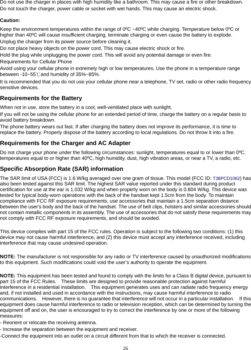 26 Do not use the charger in places with high humidity like a bathroom. This may cause a fire or other breakdown. Do not touch the charger, power cable or socket with wet hands. This may cause an electric shock. Caution: Keep the environment temperatures within the range of 0ºC ~40ºC while charging. Temperature below 0ºC or higher than 40ºC will cause insufficient charging, terminate charging or even cause the battery to explode. Unplug the charger from its power source before cleaning it.   Do not place heavy objects on the power cord. This may cause electric shock or fire. Hold the plug while unplugging the power cord. This will avoid any potential damage or even fire. Requirements for Cellular Phone Avoid using your cellular phone in extremely high or low temperatures. Use the phone in a temperature range between -10~55℃and humidity of 35%~85%. It is recommended that you do not use your cellular phone near a telephone, TV set, radio or other radio frequency sensitive devices. Requirements for the Battery When not in use, store the battery in a cool, well-ventilated place with sunlight. If you will not be using the cellular phone for an extended period of time, charge the battery on a regular basis to avoid battery breakdown. The phone battery wears out fast. If after charging the battery does not improve its performance, it is time to replace the battery. Properly dispose of the battery according to local regulations. Do not throw it into a fire. Requirements for the Charger and AC Adapter Do not charge your phone under the following circumstances: sunlight, temperatures equal to or lower than 0ºC, temperatures equal to or higher than 40ºC, high humidity, dust, high vibration areas, or near a TV, a radio, etc. Specific Absorption Rate (SAR) information The SAR limit of USA (FCC) is 1.6 W/kg averaged over one gram of tissue. This model (FCC ID: T38PCD1062) has also been tested against this SAR limit. The highest SAR value reported under this standard during product certification for use at the ear is 1.032 W/kg and when properly worn on the body is 0.804 W/kg. This device was tested for typical body-worn operations with the back of the handset kept 1.5cm from the body. To maintain compliance with FCC RF exposure requirements, use accessories that maintain a 1.5cm separation distance between the user&apos;s body and the back of the handset. The use of belt clips, holsters and similar accessories should not contain metallic components in its assembly. The use of accessories that do not satisfy these requirements may not comply with FCC RF exposure requirements, and should be avoided.  This device complies with part 15 of the FCC rules. Operation is subject to the following two conditions: (1) this device may not cause harmful interference, and (2) this device must accept any interference received, including interference that may cause undesired operation.  NOTE: The manufacturer is not responsible for any radio or TV interference caused by unauthorized modifications to this equipment. Such modifications could void the user’s authority to operate the equipment.  NOTE: This equipment has been tested and found to comply with the limits for a Class B digital device, pursuant to part 15 of the FCC Rules.    These limits are designed to provide reasonable protection against harmful interference in a residential installation.    This equipment generates uses and can radiate radio frequency energy and, if not installed and used in accordance with the instructions, may cause harmful interference to radio communications.    However, there is no guarantee that interference will not occur in a particular installation.    If this equipment does cause harmful interference to radio or television reception, which can be determined by turning the equipment off and on, the user is encouraged to try to correct the interference by one or more of the following measures: - Reorient or relocate the receiving antenna. - Increase the separation between the equipment and receiver. -Connect the equipment into an outlet on a circuit different from that to which the receiver is connected. 