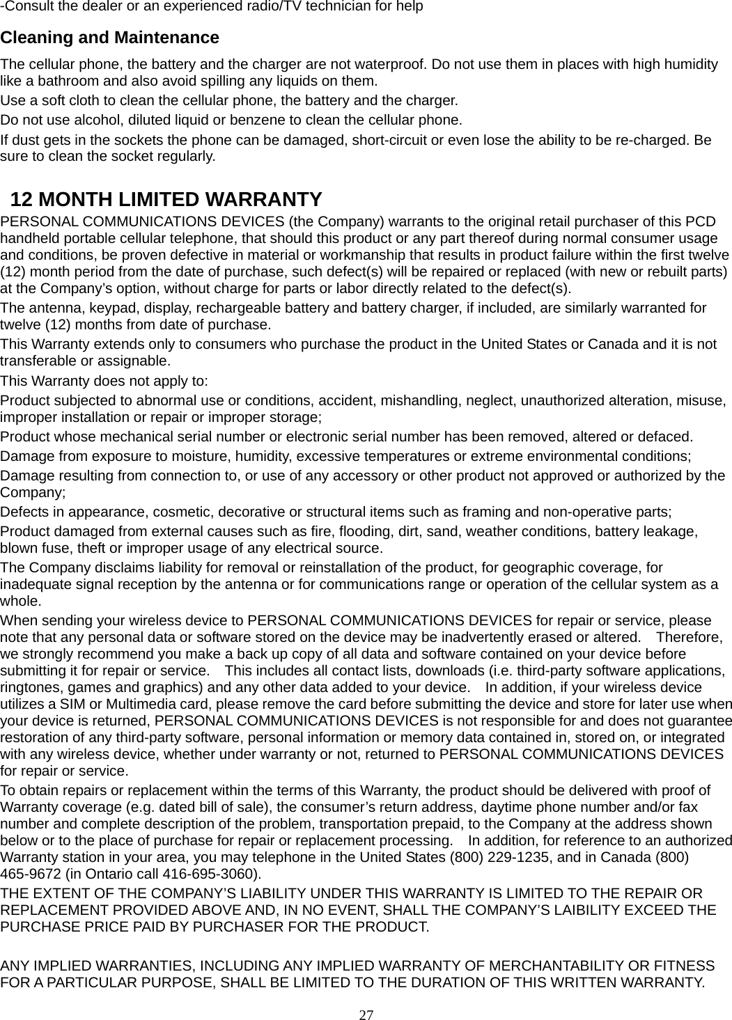 27 -Consult the dealer or an experienced radio/TV technician for help Cleaning and Maintenance The cellular phone, the battery and the charger are not waterproof. Do not use them in places with high humidity like a bathroom and also avoid spilling any liquids on them. Use a soft cloth to clean the cellular phone, the battery and the charger. Do not use alcohol, diluted liquid or benzene to clean the cellular phone. If dust gets in the sockets the phone can be damaged, short-circuit or even lose the ability to be re-charged. Be sure to clean the socket regularly.    12 MONTH LIMITED WARRANTY PERSONAL COMMUNICATIONS DEVICES (the Company) warrants to the original retail purchaser of this PCD handheld portable cellular telephone, that should this product or any part thereof during normal consumer usage and conditions, be proven defective in material or workmanship that results in product failure within the first twelve (12) month period from the date of purchase, such defect(s) will be repaired or replaced (with new or rebuilt parts) at the Company’s option, without charge for parts or labor directly related to the defect(s). The antenna, keypad, display, rechargeable battery and battery charger, if included, are similarly warranted for twelve (12) months from date of purchase.     This Warranty extends only to consumers who purchase the product in the United States or Canada and it is not transferable or assignable. This Warranty does not apply to: Product subjected to abnormal use or conditions, accident, mishandling, neglect, unauthorized alteration, misuse, improper installation or repair or improper storage; Product whose mechanical serial number or electronic serial number has been removed, altered or defaced. Damage from exposure to moisture, humidity, excessive temperatures or extreme environmental conditions; Damage resulting from connection to, or use of any accessory or other product not approved or authorized by the Company; Defects in appearance, cosmetic, decorative or structural items such as framing and non-operative parts; Product damaged from external causes such as fire, flooding, dirt, sand, weather conditions, battery leakage, blown fuse, theft or improper usage of any electrical source. The Company disclaims liability for removal or reinstallation of the product, for geographic coverage, for inadequate signal reception by the antenna or for communications range or operation of the cellular system as a whole.  When sending your wireless device to PERSONAL COMMUNICATIONS DEVICES for repair or service, please note that any personal data or software stored on the device may be inadvertently erased or altered.    Therefore, we strongly recommend you make a back up copy of all data and software contained on your device before submitting it for repair or service.    This includes all contact lists, downloads (i.e. third-party software applications, ringtones, games and graphics) and any other data added to your device.    In addition, if your wireless device utilizes a SIM or Multimedia card, please remove the card before submitting the device and store for later use when your device is returned, PERSONAL COMMUNICATIONS DEVICES is not responsible for and does not guarantee restoration of any third-party software, personal information or memory data contained in, stored on, or integrated with any wireless device, whether under warranty or not, returned to PERSONAL COMMUNICATIONS DEVICES for repair or service.     To obtain repairs or replacement within the terms of this Warranty, the product should be delivered with proof of Warranty coverage (e.g. dated bill of sale), the consumer’s return address, daytime phone number and/or fax number and complete description of the problem, transportation prepaid, to the Company at the address shown below or to the place of purchase for repair or replacement processing.    In addition, for reference to an authorized Warranty station in your area, you may telephone in the United States (800) 229-1235, and in Canada (800) 465-9672 (in Ontario call 416-695-3060). THE EXTENT OF THE COMPANY’S LIABILITY UNDER THIS WARRANTY IS LIMITED TO THE REPAIR OR REPLACEMENT PROVIDED ABOVE AND, IN NO EVENT, SHALL THE COMPANY’S LAIBILITY EXCEED THE PURCHASE PRICE PAID BY PURCHASER FOR THE PRODUCT.  ANY IMPLIED WARRANTIES, INCLUDING ANY IMPLIED WARRANTY OF MERCHANTABILITY OR FITNESS FOR A PARTICULAR PURPOSE, SHALL BE LIMITED TO THE DURATION OF THIS WRITTEN WARRANTY. 