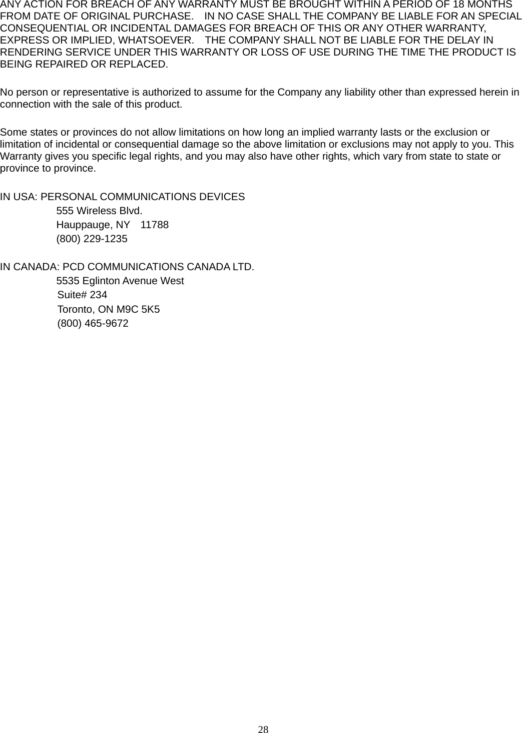 28 ANY ACTION FOR BREACH OF ANY WARRANTY MUST BE BROUGHT WITHIN A PERIOD OF 18 MONTHS FROM DATE OF ORIGINAL PURCHASE.    IN NO CASE SHALL THE COMPANY BE LIABLE FOR AN SPECIAL CONSEQUENTIAL OR INCIDENTAL DAMAGES FOR BREACH OF THIS OR ANY OTHER WARRANTY, EXPRESS OR IMPLIED, WHATSOEVER.    THE COMPANY SHALL NOT BE LIABLE FOR THE DELAY IN RENDERING SERVICE UNDER THIS WARRANTY OR LOSS OF USE DURING THE TIME THE PRODUCT IS BEING REPAIRED OR REPLACED.  No person or representative is authorized to assume for the Company any liability other than expressed herein in connection with the sale of this product.  Some states or provinces do not allow limitations on how long an implied warranty lasts or the exclusion or limitation of incidental or consequential damage so the above limitation or exclusions may not apply to you. This Warranty gives you specific legal rights, and you may also have other rights, which vary from state to state or province to province.  IN USA: PERSONAL COMMUNICATIONS DEVICES   555 Wireless Blvd.   Hauppauge, NY  11788  (800) 229-1235  IN CANADA: PCD COMMUNICATIONS CANADA LTD.   5535 Eglinton Avenue West Suite# 234 Toronto, ON M9C 5K5 (800) 465-9672                                 