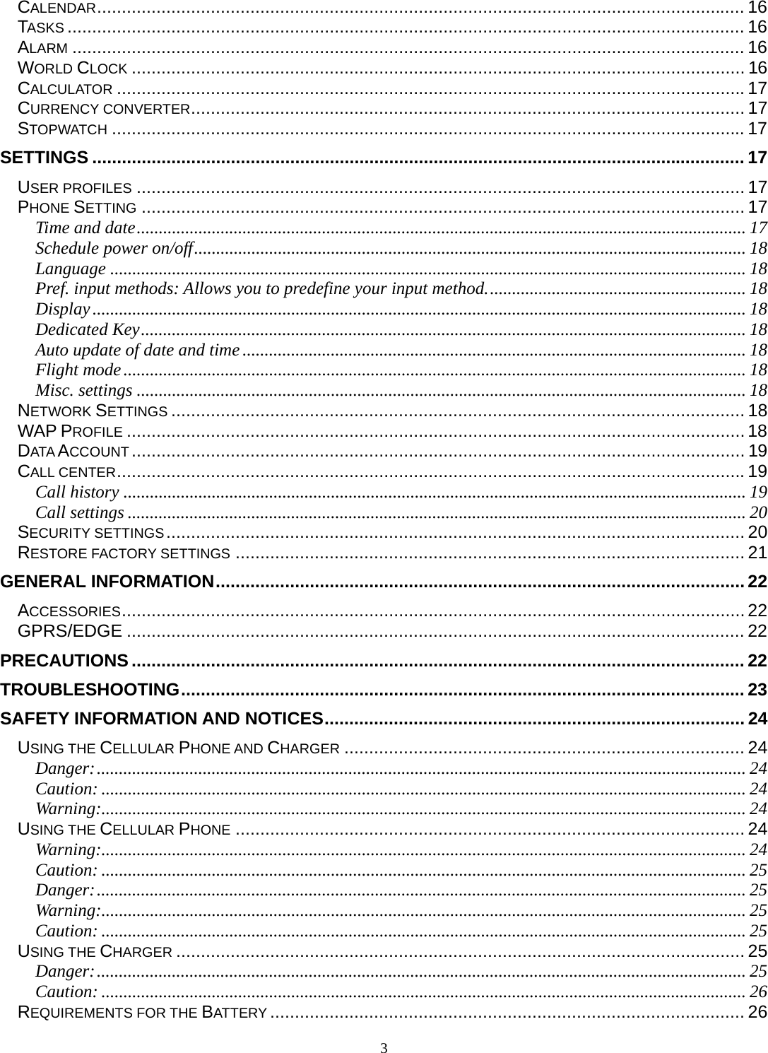 3 CALENDAR ................................................................................................................................... 16TASKS ......................................................................................................................................... 16ALARM ........................................................................................................................................ 16WORLD CLOCK ............................................................................................................................ 16CALCULATOR ............................................................................................................................... 17CURRENCY CONVERTER ................................................................................................................ 17STOPWATCH ................................................................................................................................ 17SETTINGS .................................................................................................................................... 17USER PROFILES ........................................................................................................................... 17PHONE SETTING .......................................................................................................................... 17Time and date .......................................................................................................................................... 17Schedule power on/off ............................................................................................................................. 18Language ................................................................................................................................................ 18Pref. input methods: Allows you to predefine your input method. .......................................................... 18Display .................................................................................................................................................... 18Dedicated Key ......................................................................................................................................... 18Auto update of date and time .................................................................................................................. 18Flight mode ............................................................................................................................................. 18Misc. settings .......................................................................................................................................... 18NETWORK SETTINGS .................................................................................................................... 18WAP PROFILE ............................................................................................................................. 18DATA ACCOUNT ............................................................................................................................ 19CALL CENTER ............................................................................................................................... 19Call history ............................................................................................................................................. 19Call settings ............................................................................................................................................ 20SECURITY SETTINGS ..................................................................................................................... 20RESTORE FACTORY SETTINGS ....................................................................................................... 21GENERAL INFORMATION ........................................................................................................... 22ACCESSORIES .............................................................................................................................. 22GPRS/EDGE ............................................................................................................................. 22PRECAUTIONS ............................................................................................................................ 22TROUBLESHOOTING .................................................................................................................. 23SAFETY INFORMATION AND NOTICES ..................................................................................... 24USING THE CELLULAR PHONE AND CHARGER ................................................................................. 24Danger: ................................................................................................................................................... 24Caution: .................................................................................................................................................. 24Warning:.................................................................................................................................................. 24USING THE CELLULAR PHONE ....................................................................................................... 24Warning:.................................................................................................................................................. 24Caution: .................................................................................................................................................. 25Danger: ................................................................................................................................................... 25Warning:.................................................................................................................................................. 25Caution: .................................................................................................................................................. 25USING THE CHARGER ................................................................................................................... 25Danger: ................................................................................................................................................... 25Caution: .................................................................................................................................................. 26REQUIREMENTS FOR THE BATTERY ................................................................................................ 26